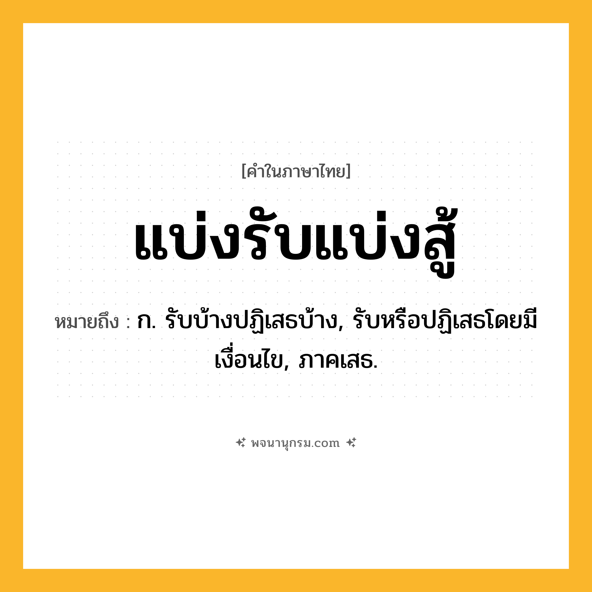 แบ่งรับแบ่งสู้ ความหมาย หมายถึงอะไร?, คำในภาษาไทย แบ่งรับแบ่งสู้ หมายถึง ก. รับบ้างปฏิเสธบ้าง, รับหรือปฏิเสธโดยมีเงื่อนไข, ภาคเสธ.