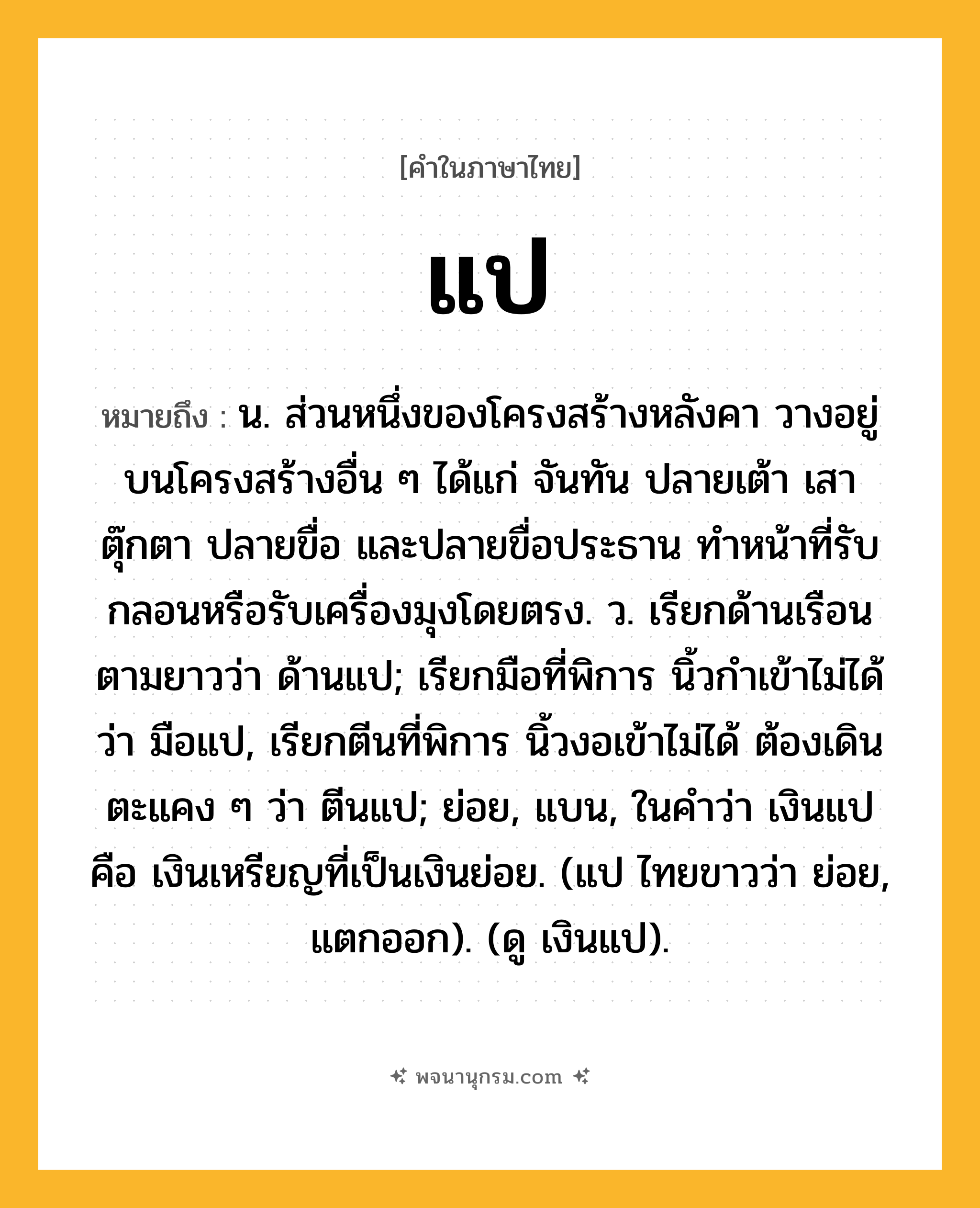 แป ความหมาย หมายถึงอะไร?, คำในภาษาไทย แป หมายถึง น. ส่วนหนึ่งของโครงสร้างหลังคา วางอยู่บนโครงสร้างอื่น ๆ ได้แก่ จันทัน ปลายเต้า เสาตุ๊กตา ปลายขื่อ และปลายขื่อประธาน ทำหน้าที่รับกลอนหรือรับเครื่องมุงโดยตรง. ว. เรียกด้านเรือนตามยาวว่า ด้านแป; เรียกมือที่พิการ นิ้วกําเข้าไม่ได้ ว่า มือแป, เรียกตีนที่พิการ นิ้วงอเข้าไม่ได้ ต้องเดินตะแคง ๆ ว่า ตีนแป; ย่อย, แบน, ในคำว่า เงินแป คือ เงินเหรียญที่เป็นเงินย่อย. (แป ไทยขาวว่า ย่อย, แตกออก). (ดู เงินแป).