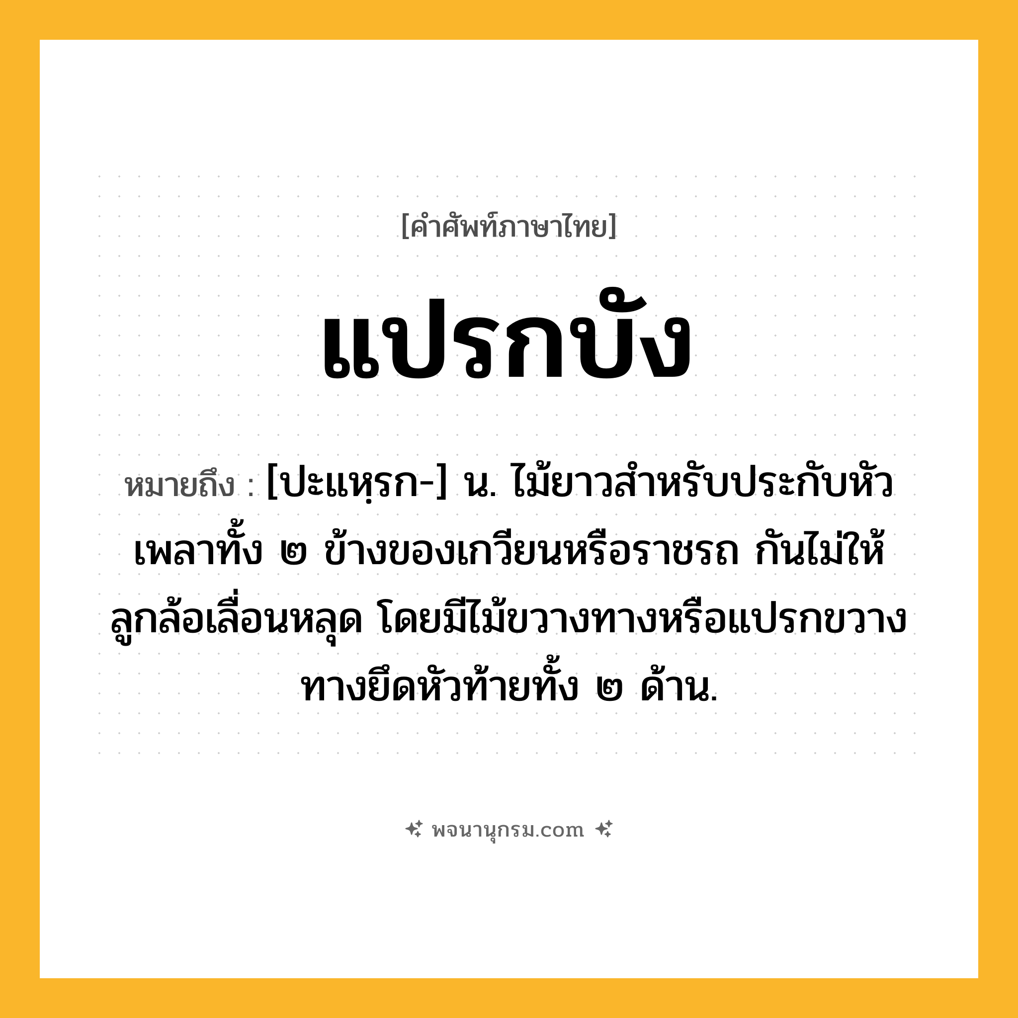 แปรกบัง ความหมาย หมายถึงอะไร?, คำในภาษาไทย แปรกบัง หมายถึง [ปะแหฺรก-] น. ไม้ยาวสำหรับประกับหัวเพลาทั้ง ๒ ข้างของเกวียนหรือราชรถ กันไม่ให้ลูกล้อเลื่อนหลุด โดยมีไม้ขวางทางหรือแปรกขวางทางยึดหัวท้ายทั้ง ๒ ด้าน.