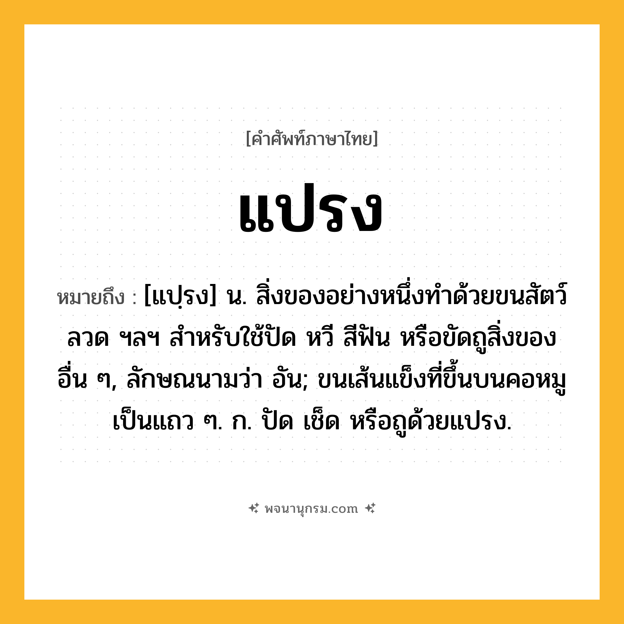 แปรง ความหมาย หมายถึงอะไร?, คำในภาษาไทย แปรง หมายถึง [แปฺรง] น. สิ่งของอย่างหนึ่งทําด้วยขนสัตว์ ลวด ฯลฯ สําหรับใช้ปัด หวี สีฟัน หรือขัดถูสิ่งของอื่น ๆ, ลักษณนามว่า อัน; ขนเส้นแข็งที่ขึ้นบนคอหมูเป็นแถว ๆ. ก. ปัด เช็ด หรือถูด้วยแปรง.