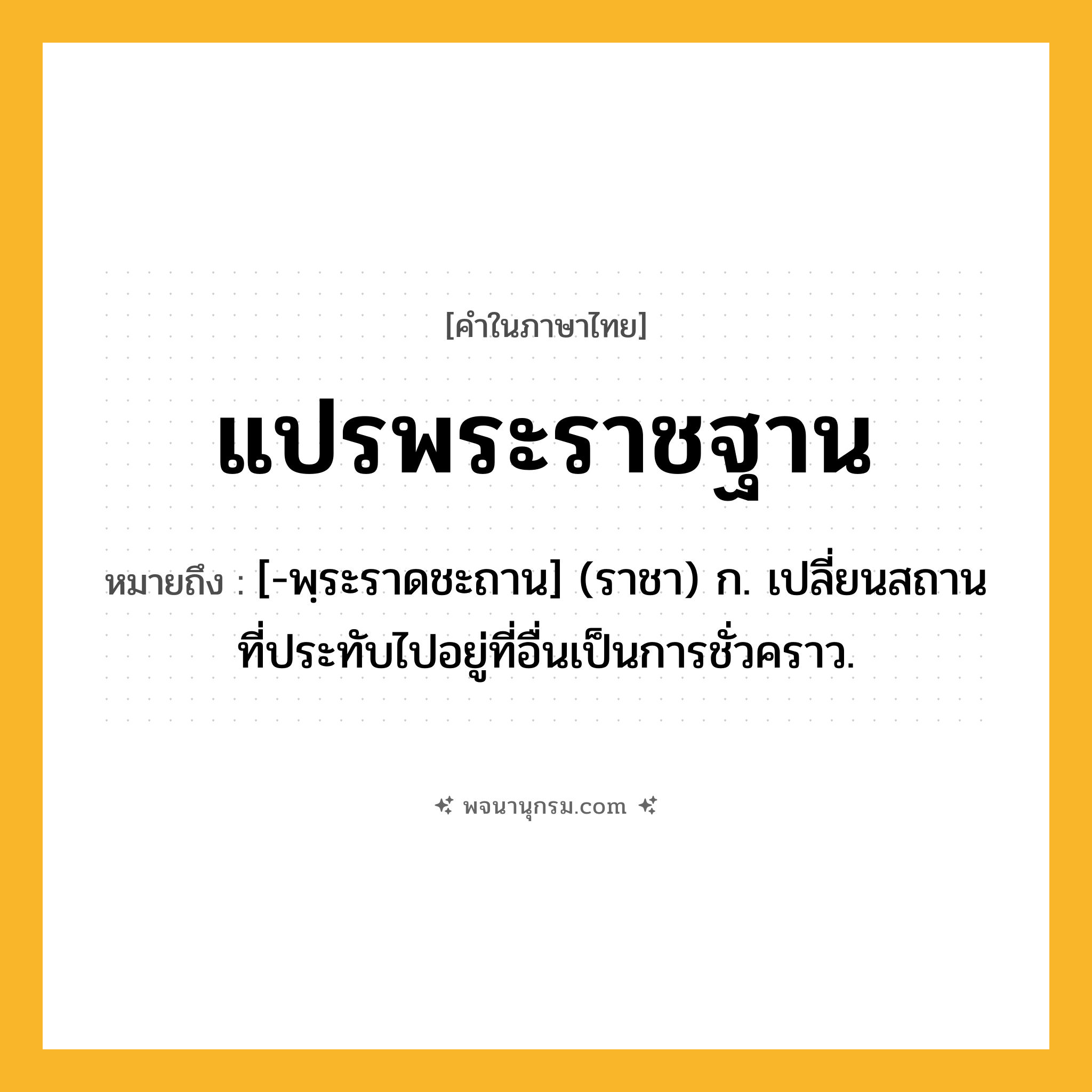 แปรพระราชฐาน ความหมาย หมายถึงอะไร?, คำในภาษาไทย แปรพระราชฐาน หมายถึง [-พฺระราดชะถาน] (ราชา) ก. เปลี่ยนสถานที่ประทับไปอยู่ที่อื่นเป็นการชั่วคราว.