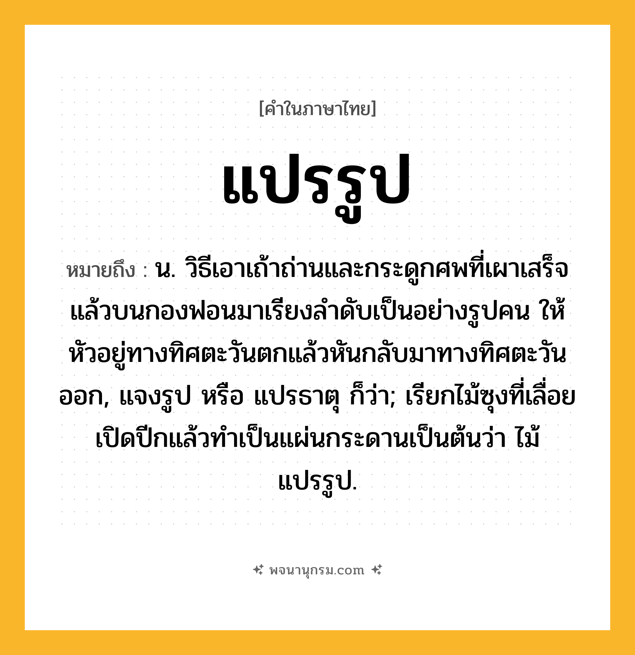 แปรรูป ความหมาย หมายถึงอะไร?, คำในภาษาไทย แปรรูป หมายถึง น. วิธีเอาเถ้าถ่านและกระดูกศพที่เผาเสร็จแล้วบนกองฟอนมาเรียงลําดับเป็นอย่างรูปคน ให้หัวอยู่ทางทิศตะวันตกแล้วหันกลับมาทางทิศตะวันออก, แจงรูป หรือ แปรธาตุ ก็ว่า; เรียกไม้ซุงที่เลื่อยเปิดปีกแล้วทําเป็นแผ่นกระดานเป็นต้นว่า ไม้แปรรูป.