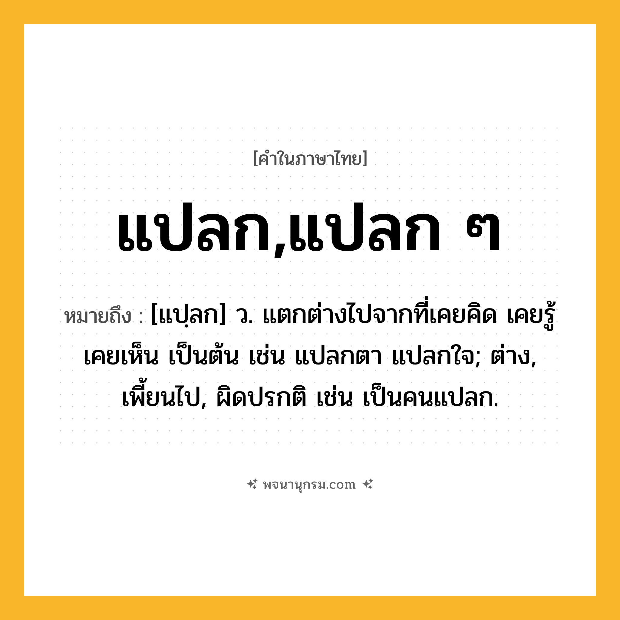 แปลก,แปลก ๆ ความหมาย หมายถึงอะไร?, คำในภาษาไทย แปลก,แปลก ๆ หมายถึง [แปฺลก] ว. แตกต่างไปจากที่เคยคิด เคยรู้ เคยเห็น เป็นต้น เช่น แปลกตา แปลกใจ; ต่าง, เพี้ยนไป, ผิดปรกติ เช่น เป็นคนแปลก.