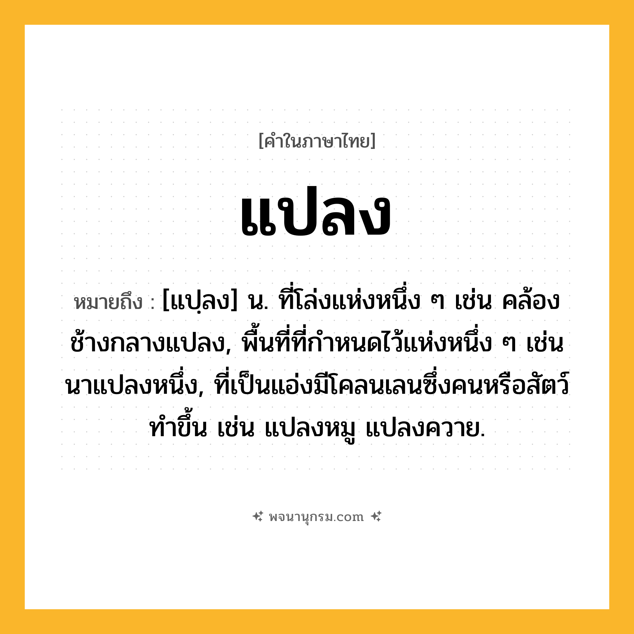 แปลง ความหมาย หมายถึงอะไร?, คำในภาษาไทย แปลง หมายถึง [แปฺลง] น. ที่โล่งแห่งหนึ่ง ๆ เช่น คล้องช้างกลางแปลง, พื้นที่ที่กําหนดไว้แห่งหนึ่ง ๆ เช่น นาแปลงหนึ่ง, ที่เป็นแอ่งมีโคลนเลนซึ่งคนหรือสัตว์ทําขึ้น เช่น แปลงหมู แปลงควาย.