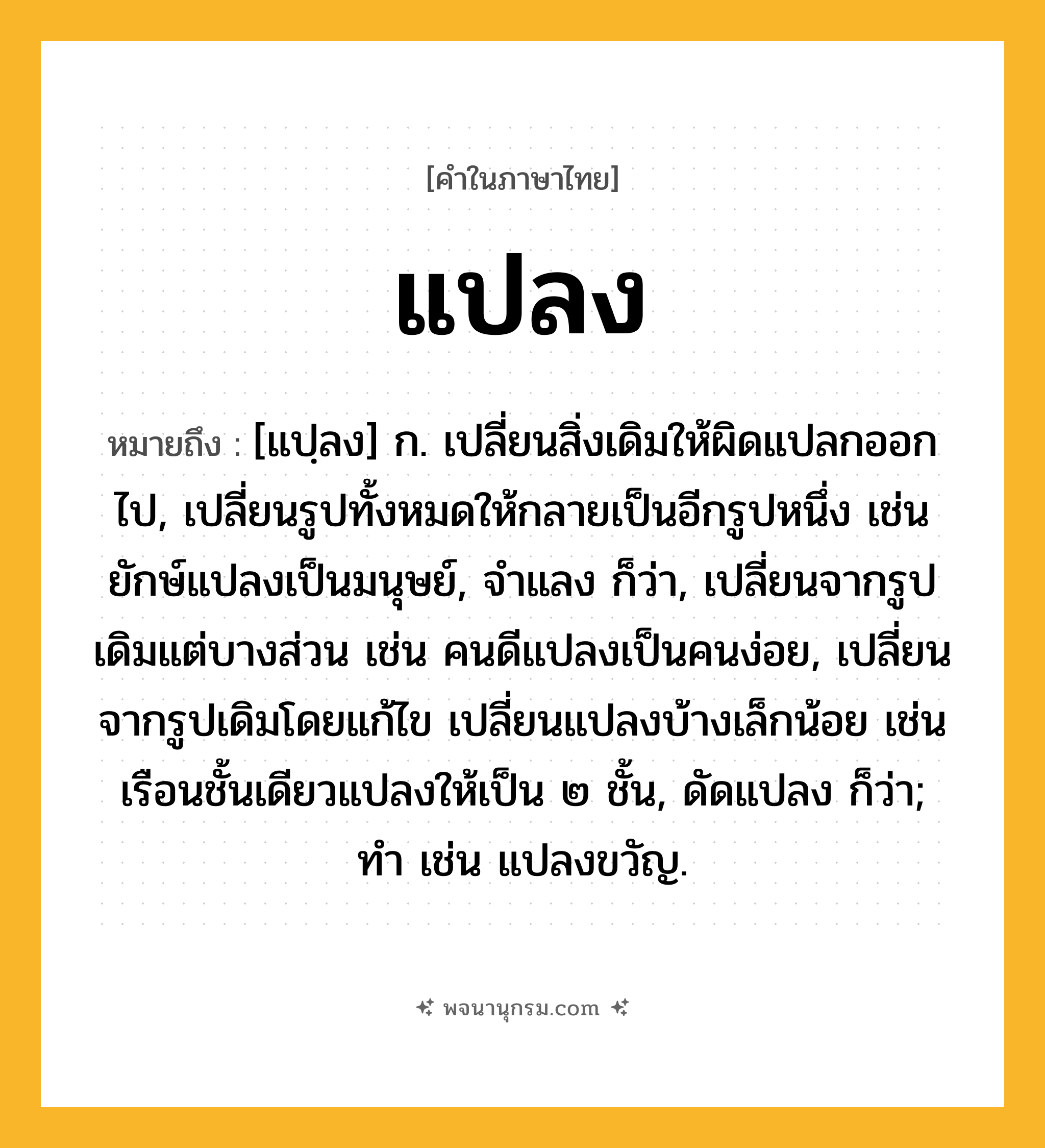 แปลง ความหมาย หมายถึงอะไร?, คำในภาษาไทย แปลง หมายถึง [แปฺลง] ก. เปลี่ยนสิ่งเดิมให้ผิดแปลกออกไป, เปลี่ยนรูปทั้งหมดให้กลายเป็นอีกรูปหนึ่ง เช่น ยักษ์แปลงเป็นมนุษย์, จําแลง ก็ว่า, เปลี่ยนจากรูปเดิมแต่บางส่วน เช่น คนดีแปลงเป็นคนง่อย, เปลี่ยนจากรูปเดิมโดยแก้ไข เปลี่ยนแปลงบ้างเล็กน้อย เช่น เรือนชั้นเดียวแปลงให้เป็น ๒ ชั้น, ดัดแปลง ก็ว่า; ทํา เช่น แปลงขวัญ.