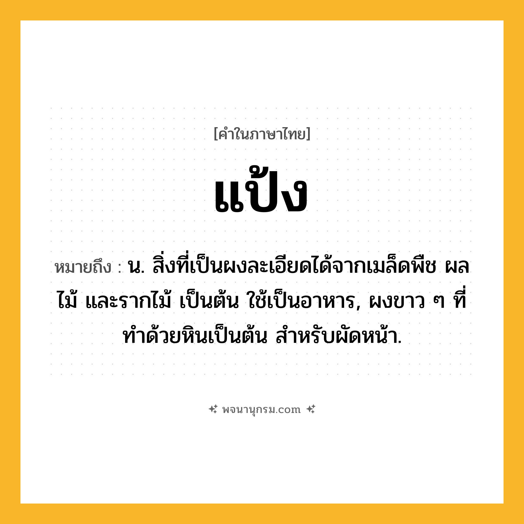 แป้ง ความหมาย หมายถึงอะไร?, คำในภาษาไทย แป้ง หมายถึง น. สิ่งที่เป็นผงละเอียดได้จากเมล็ดพืช ผลไม้ และรากไม้ เป็นต้น ใช้เป็นอาหาร, ผงขาว ๆ ที่ทําด้วยหินเป็นต้น สําหรับผัดหน้า.