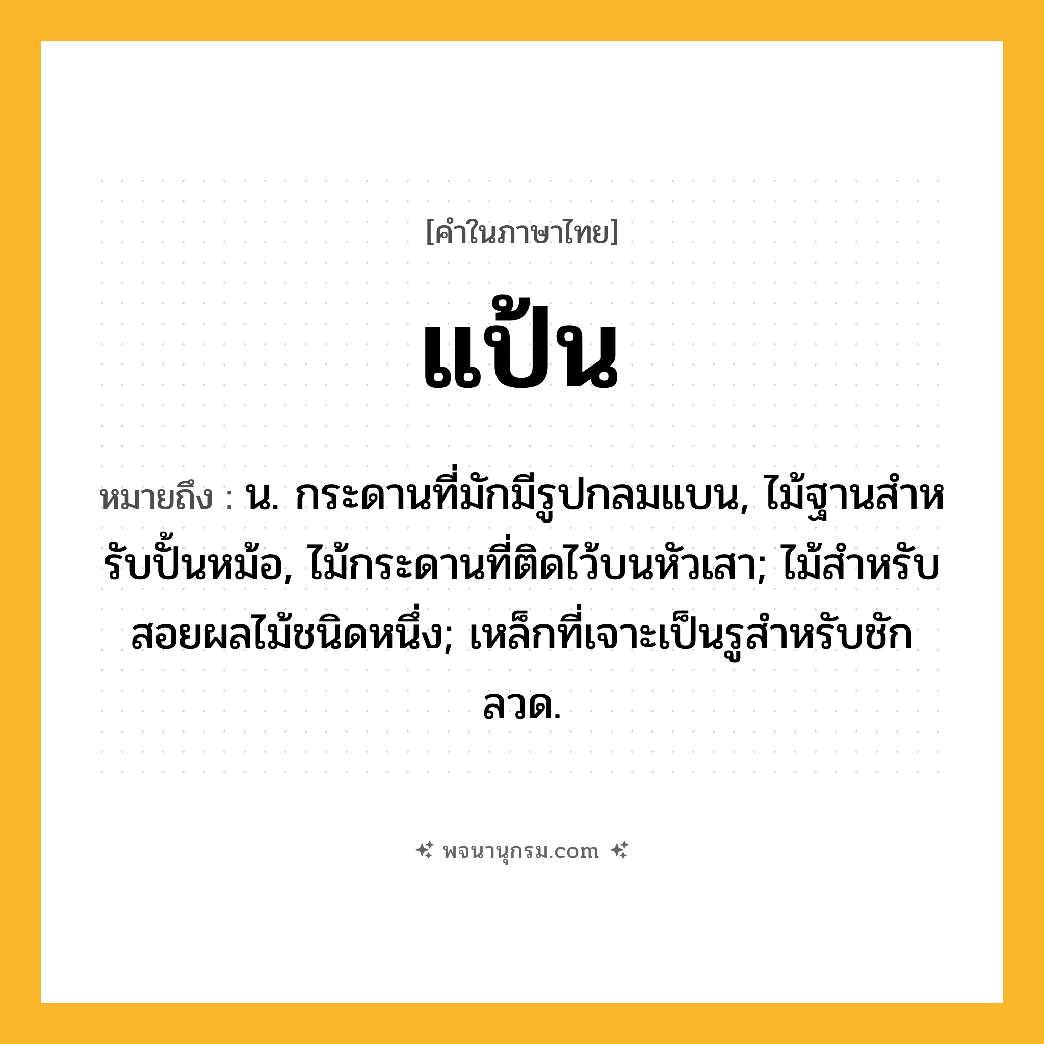 แป้น ความหมาย หมายถึงอะไร?, คำในภาษาไทย แป้น หมายถึง น. กระดานที่มักมีรูปกลมแบน, ไม้ฐานสําหรับปั้นหม้อ, ไม้กระดานที่ติดไว้บนหัวเสา; ไม้สําหรับสอยผลไม้ชนิดหนึ่ง; เหล็กที่เจาะเป็นรูสําหรับชักลวด.
