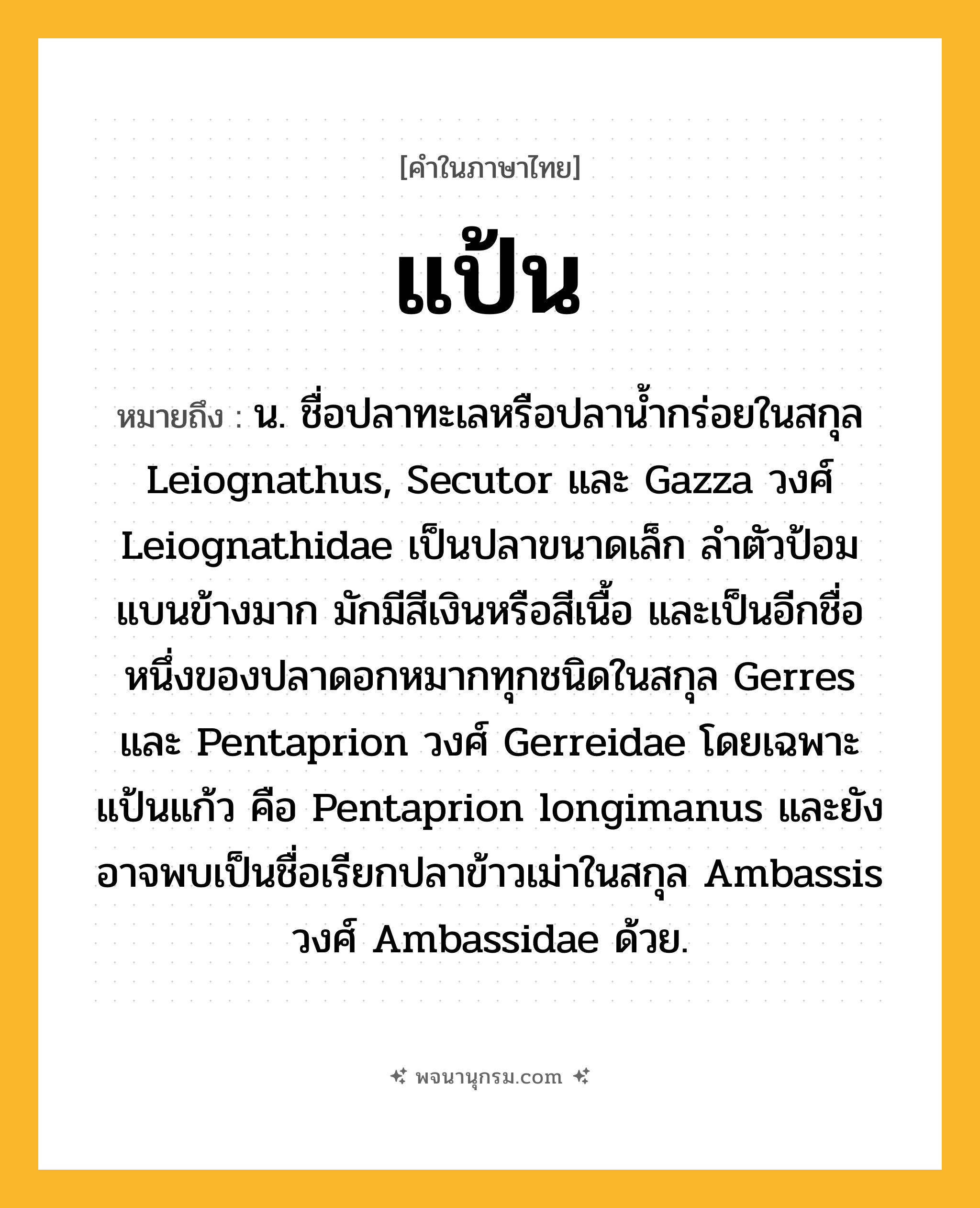 แป้น ความหมาย หมายถึงอะไร?, คำในภาษาไทย แป้น หมายถึง น. ชื่อปลาทะเลหรือปลานํ้ากร่อยในสกุล Leiognathus, Secutor และ Gazza วงศ์ Leiognathidae เป็นปลาขนาดเล็ก ลําตัวป้อม แบนข้างมาก มักมีสีเงินหรือสีเนื้อ และเป็นอีกชื่อหนึ่งของปลาดอกหมากทุกชนิดในสกุล Gerres และ Pentaprion วงศ์ Gerreidae โดยเฉพาะ แป้นแก้ว คือ Pentaprion longimanus และยังอาจพบเป็นชื่อเรียกปลาข้าวเม่าในสกุล Ambassis วงศ์ Ambassidae ด้วย.