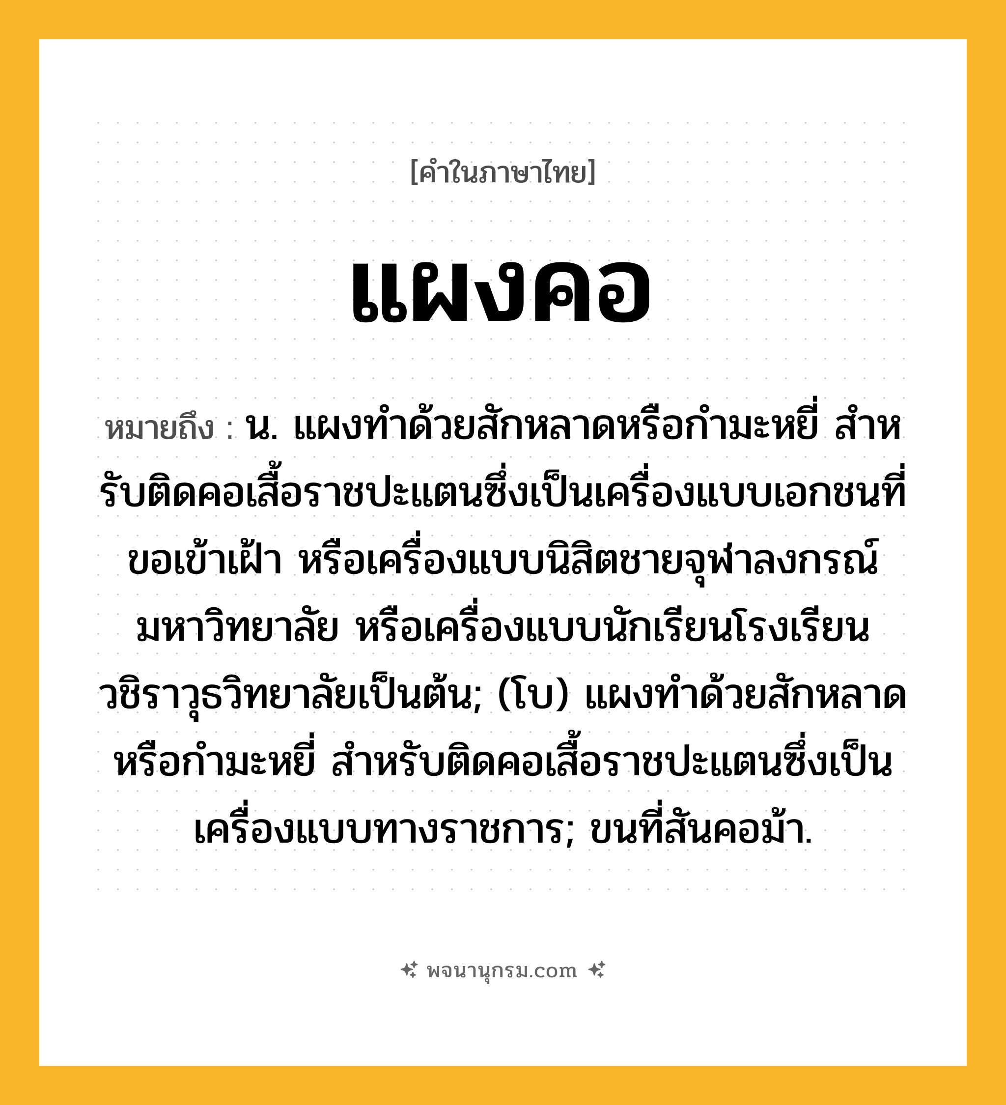 แผงคอ ความหมาย หมายถึงอะไร?, คำในภาษาไทย แผงคอ หมายถึง น. แผงทําด้วยสักหลาดหรือกํามะหยี่ สําหรับติดคอเสื้อราชปะแตนซึ่งเป็นเครื่องแบบเอกชนที่ขอเข้าเฝ้า หรือเครื่องแบบนิสิตชายจุฬาลงกรณ์มหาวิทยาลัย หรือเครื่องแบบนักเรียนโรงเรียนวชิราวุธวิทยาลัยเป็นต้น; (โบ) แผงทําด้วยสักหลาดหรือกํามะหยี่ สําหรับติดคอเสื้อราชปะแตนซึ่งเป็นเครื่องแบบทางราชการ; ขนที่สันคอม้า.