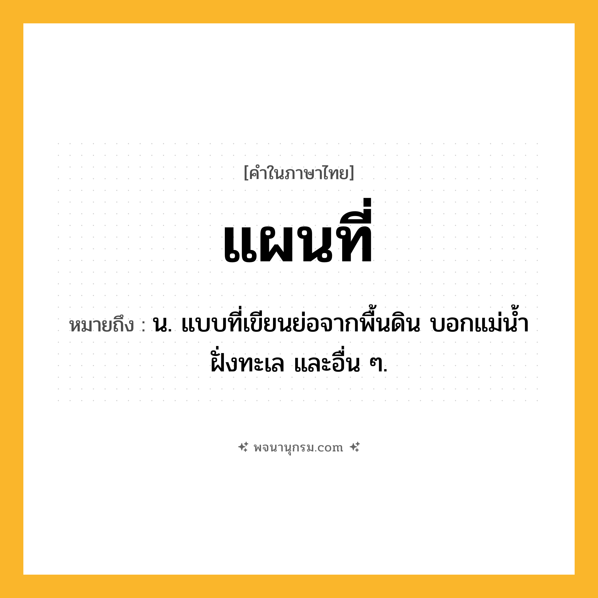 แผนที่ ความหมาย หมายถึงอะไร?, คำในภาษาไทย แผนที่ หมายถึง น. แบบที่เขียนย่อจากพื้นดิน บอกแม่นํ้า ฝั่งทะเล และอื่น ๆ.