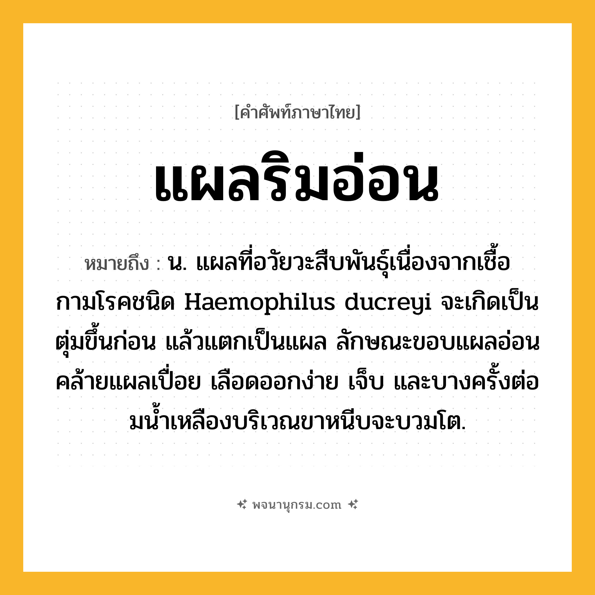 แผลริมอ่อน ความหมาย หมายถึงอะไร?, คำในภาษาไทย แผลริมอ่อน หมายถึง น. แผลที่อวัยวะสืบพันธุ์เนื่องจากเชื้อกามโรคชนิด Haemophilus ducreyi จะเกิดเป็นตุ่มขึ้นก่อน แล้วแตกเป็นแผล ลักษณะขอบแผลอ่อนคล้ายแผลเปื่อย เลือดออกง่าย เจ็บ และบางครั้งต่อมนํ้าเหลืองบริเวณขาหนีบจะบวมโต.