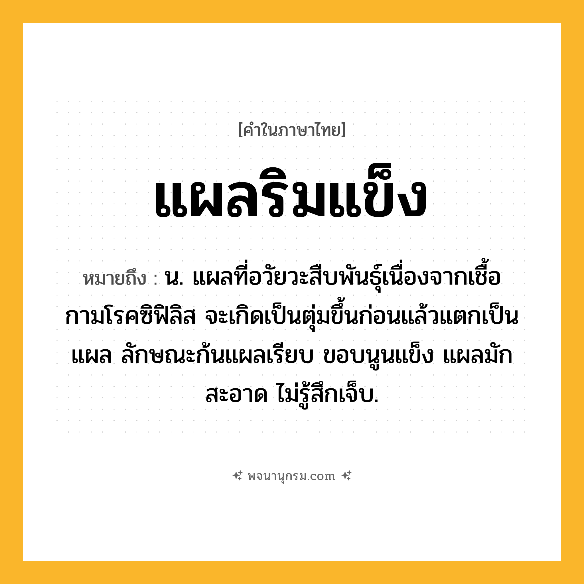 แผลริมแข็ง ความหมาย หมายถึงอะไร?, คำในภาษาไทย แผลริมแข็ง หมายถึง น. แผลที่อวัยวะสืบพันธุ์เนื่องจากเชื้อกามโรคซิฟิลิส จะเกิดเป็นตุ่มขึ้นก่อนแล้วแตกเป็นแผล ลักษณะก้นแผลเรียบ ขอบนูนแข็ง แผลมักสะอาด ไม่รู้สึกเจ็บ.