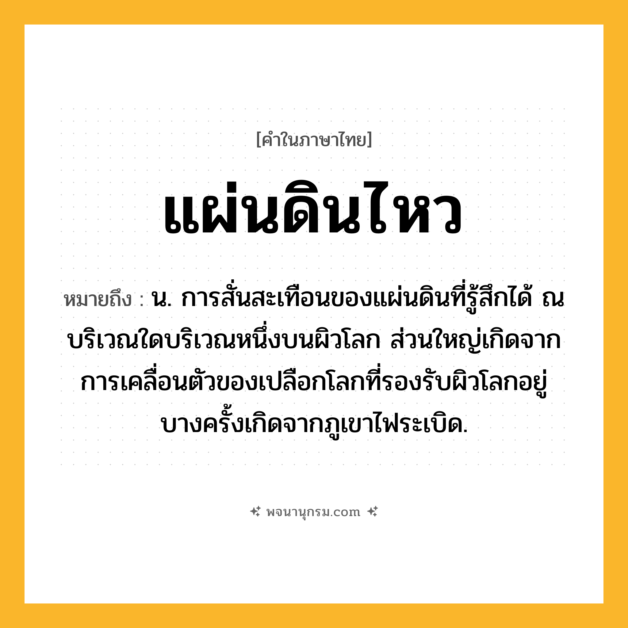 แผ่นดินไหว ความหมาย หมายถึงอะไร?, คำในภาษาไทย แผ่นดินไหว หมายถึง น. การสั่นสะเทือนของแผ่นดินที่รู้สึกได้ ณ บริเวณใดบริเวณหนึ่งบนผิวโลก ส่วนใหญ่เกิดจากการเคลื่อนตัวของเปลือกโลกที่รองรับผิวโลกอยู่ บางครั้งเกิดจากภูเขาไฟระเบิด.