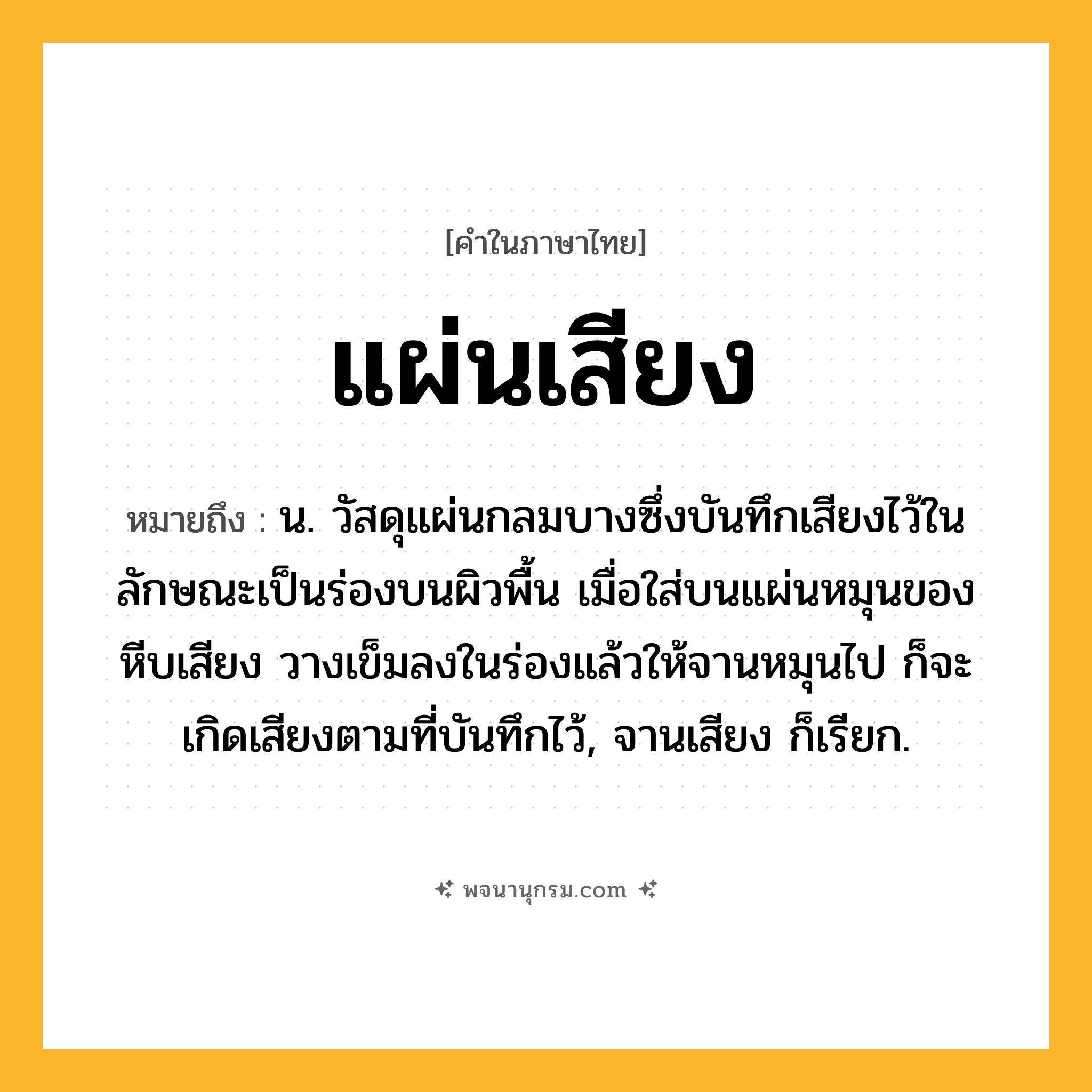 แผ่นเสียง ความหมาย หมายถึงอะไร?, คำในภาษาไทย แผ่นเสียง หมายถึง น. วัสดุแผ่นกลมบางซึ่งบันทึกเสียงไว้ในลักษณะเป็นร่องบนผิวพื้น เมื่อใส่บนแผ่นหมุนของหีบเสียง วางเข็มลงในร่องแล้วให้จานหมุนไป ก็จะเกิดเสียงตามที่บันทึกไว้, จานเสียง ก็เรียก.