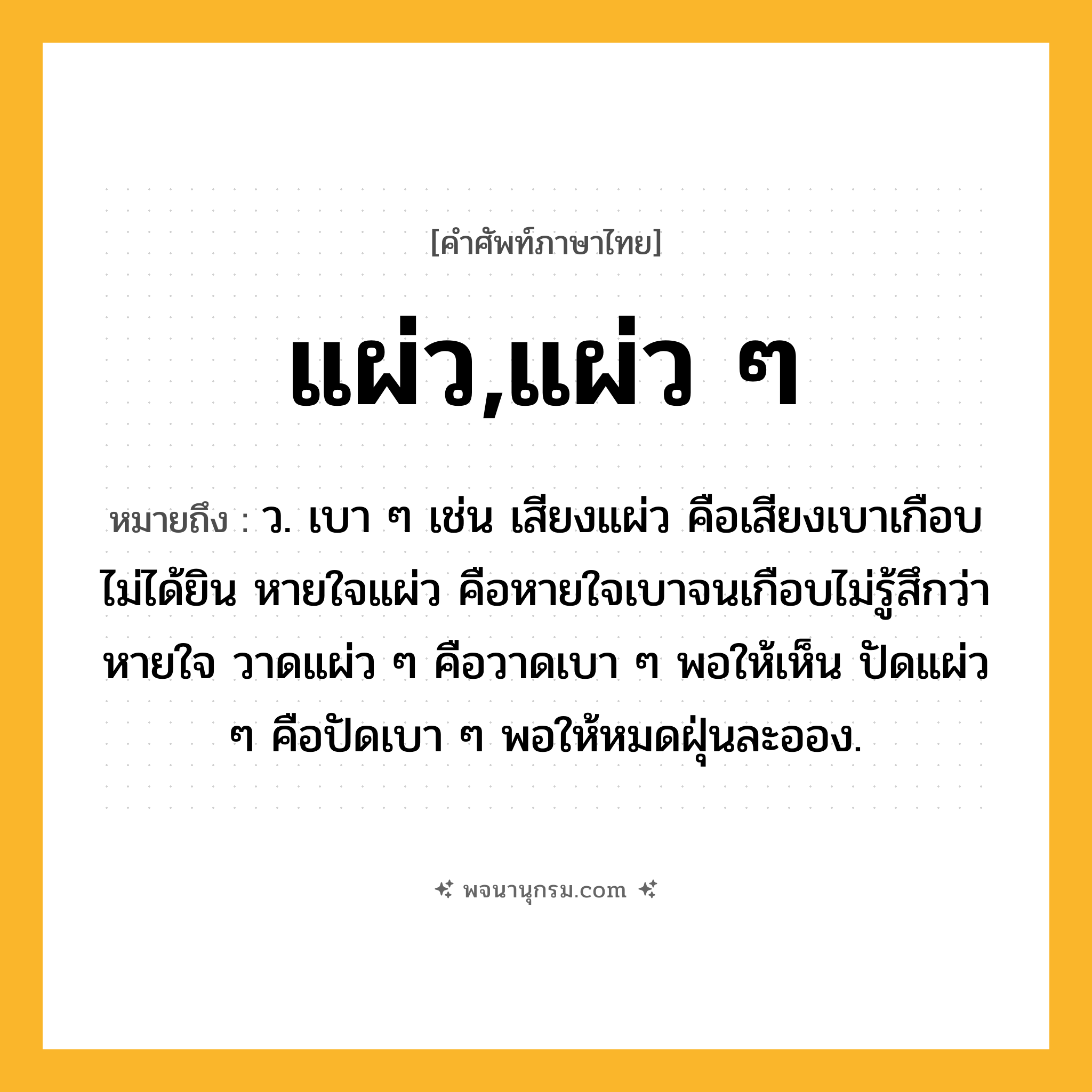 แผ่ว,แผ่ว ๆ ความหมาย หมายถึงอะไร?, คำในภาษาไทย แผ่ว,แผ่ว ๆ หมายถึง ว. เบา ๆ เช่น เสียงแผ่ว คือเสียงเบาเกือบไม่ได้ยิน หายใจแผ่ว คือหายใจเบาจนเกือบไม่รู้สึกว่าหายใจ วาดแผ่ว ๆ คือวาดเบา ๆ พอให้เห็น ปัดแผ่ว ๆ คือปัดเบา ๆ พอให้หมดฝุ่นละออง.