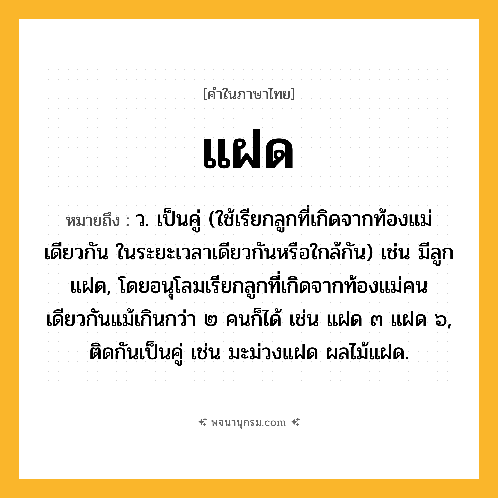แฝด ความหมาย หมายถึงอะไร?, คำในภาษาไทย แฝด หมายถึง ว. เป็นคู่ (ใช้เรียกลูกที่เกิดจากท้องแม่เดียวกัน ในระยะเวลาเดียวกันหรือใกล้กัน) เช่น มีลูกแฝด, โดยอนุโลมเรียกลูกที่เกิดจากท้องแม่คนเดียวกันแม้เกินกว่า ๒ คนก็ได้ เช่น แฝด ๓ แฝด ๖, ติดกันเป็นคู่ เช่น มะม่วงแฝด ผลไม้แฝด.