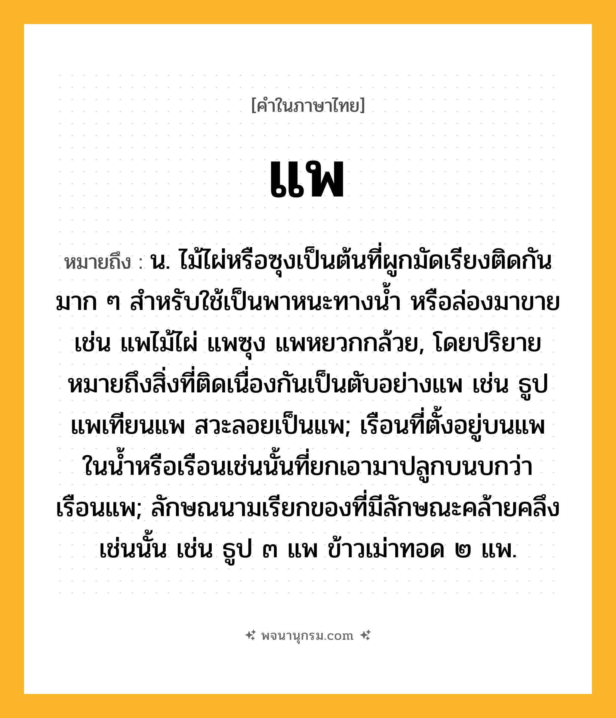 แพ ความหมาย หมายถึงอะไร?, คำในภาษาไทย แพ หมายถึง น. ไม้ไผ่หรือซุงเป็นต้นที่ผูกมัดเรียงติดกันมาก ๆ สําหรับใช้เป็นพาหนะทางนํ้า หรือล่องมาขาย เช่น แพไม้ไผ่ แพซุง แพหยวกกล้วย, โดยปริยายหมายถึงสิ่งที่ติดเนื่องกันเป็นตับอย่างแพ เช่น ธูปแพเทียนแพ สวะลอยเป็นแพ; เรือนที่ตั้งอยู่บนแพในนํ้าหรือเรือนเช่นนั้นที่ยกเอามาปลูกบนบกว่า เรือนแพ; ลักษณนามเรียกของที่มีลักษณะคล้ายคลึงเช่นนั้น เช่น ธูป ๓ แพ ข้าวเม่าทอด ๒ แพ.