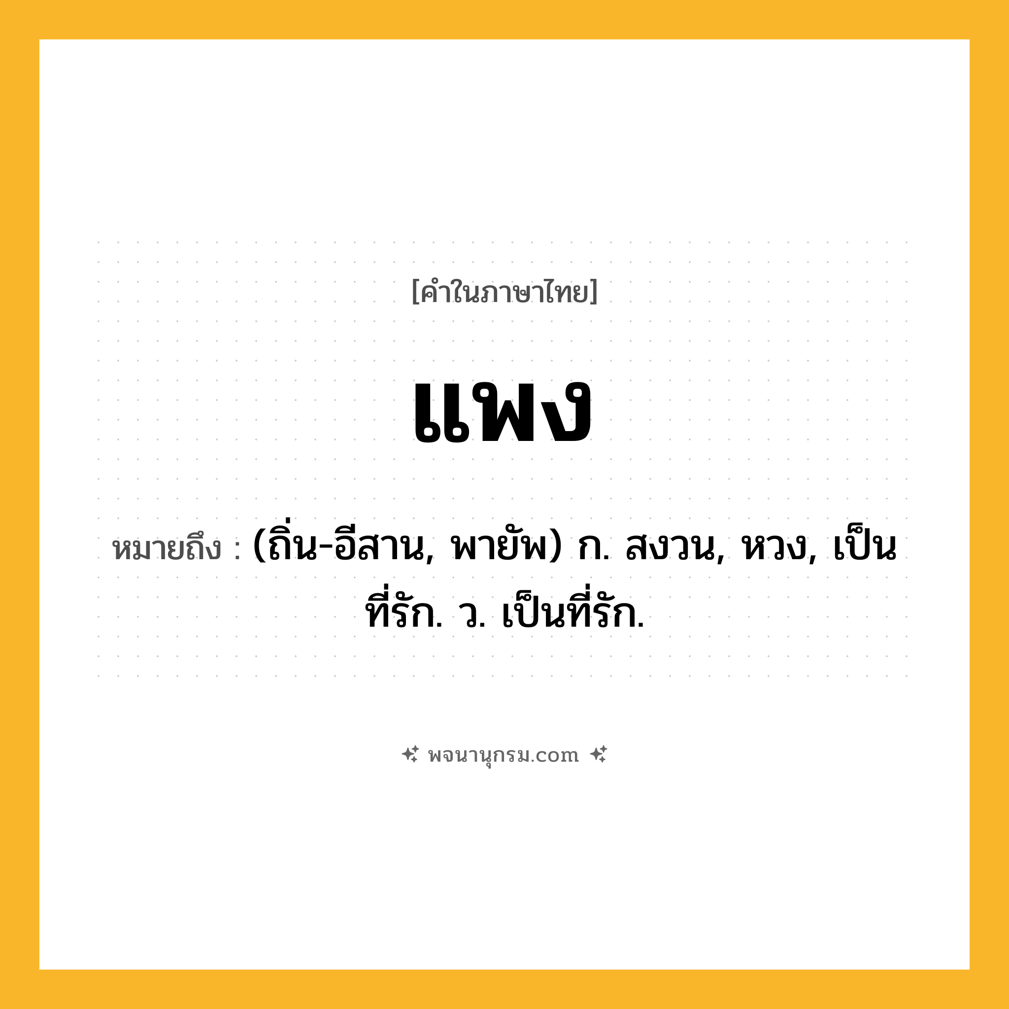 แพง ความหมาย หมายถึงอะไร?, คำในภาษาไทย แพง หมายถึง (ถิ่น-อีสาน, พายัพ) ก. สงวน, หวง, เป็นที่รัก. ว. เป็นที่รัก.