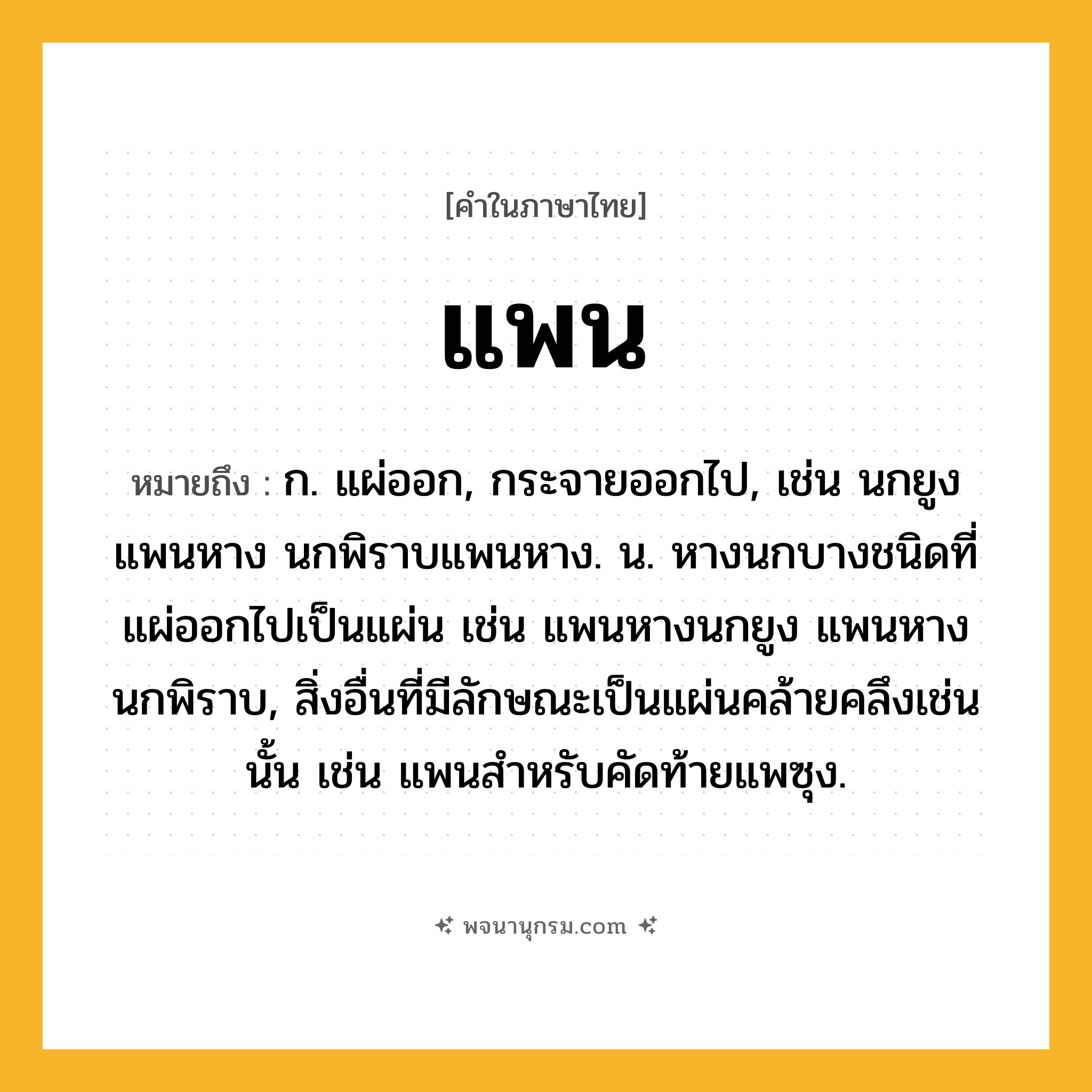 แพน ความหมาย หมายถึงอะไร?, คำในภาษาไทย แพน หมายถึง ก. แผ่ออก, กระจายออกไป, เช่น นกยูงแพนหาง นกพิราบแพนหาง. น. หางนกบางชนิดที่แผ่ออกไปเป็นแผ่น เช่น แพนหางนกยูง แพนหางนกพิราบ, สิ่งอื่นที่มีลักษณะเป็นแผ่นคล้ายคลึงเช่นนั้น เช่น แพนสําหรับคัดท้ายแพซุง.