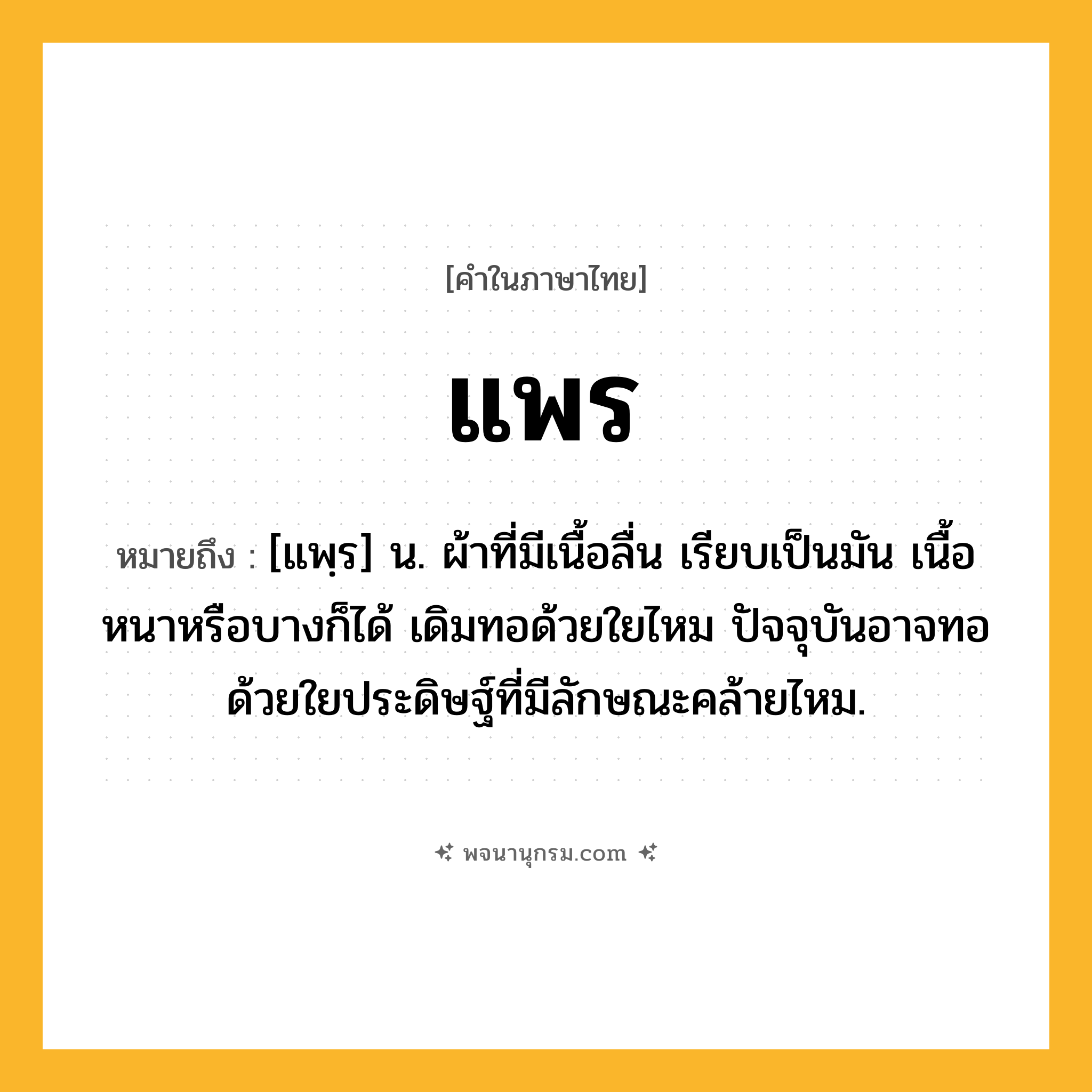 แพร ความหมาย หมายถึงอะไร?, คำในภาษาไทย แพร หมายถึง [แพฺร] น. ผ้าที่มีเนื้อลื่น เรียบเป็นมัน เนื้อหนาหรือบางก็ได้ เดิมทอด้วยใยไหม ปัจจุบันอาจทอด้วยใยประดิษฐ์ที่มีลักษณะคล้ายไหม.