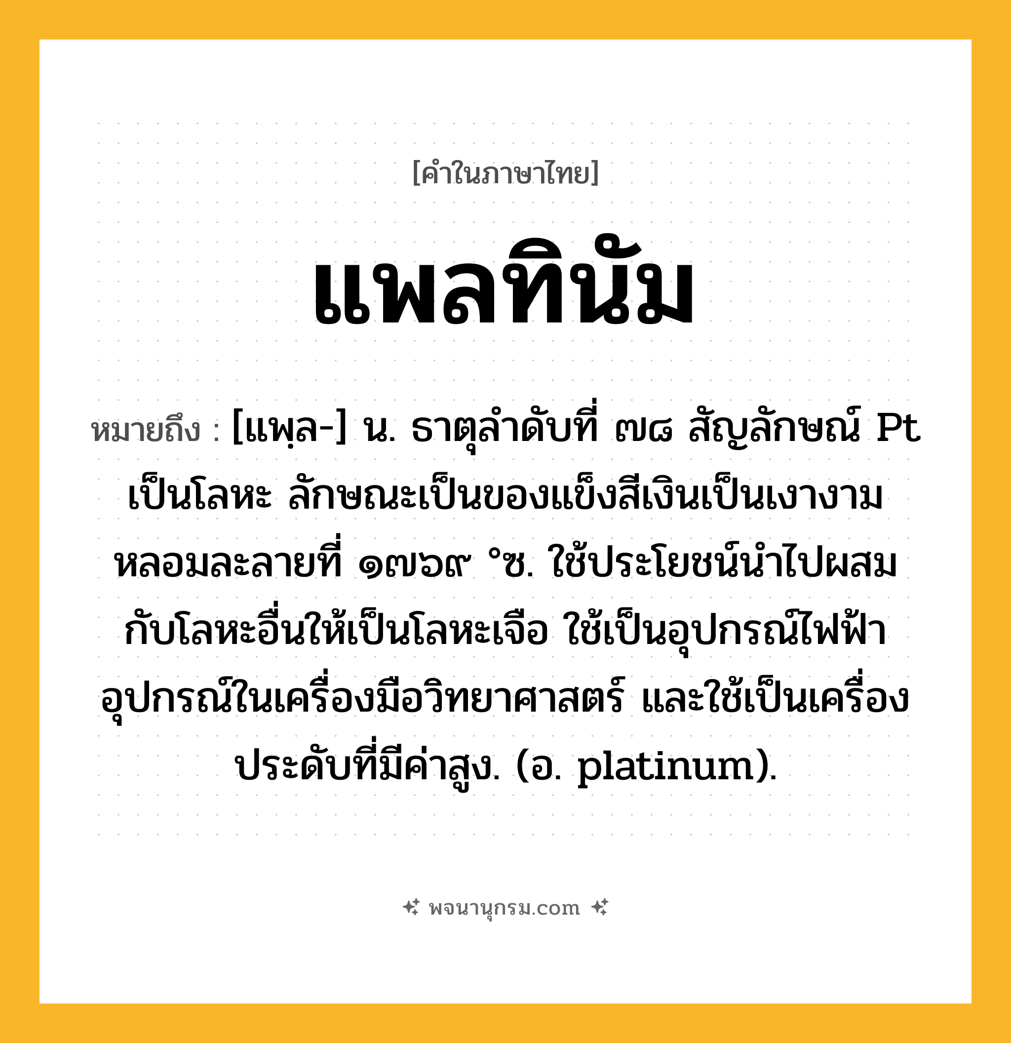 แพลทินัม ความหมาย หมายถึงอะไร?, คำในภาษาไทย แพลทินัม หมายถึง [แพฺล-] น. ธาตุลําดับที่ ๗๘ สัญลักษณ์ Pt เป็นโลหะ ลักษณะเป็นของแข็งสีเงินเป็นเงางามหลอมละลายที่ ๑๗๖๙ °ซ. ใช้ประโยชน์นําไปผสมกับโลหะอื่นให้เป็นโลหะเจือ ใช้เป็นอุปกรณ์ไฟฟ้าอุปกรณ์ในเครื่องมือวิทยาศาสตร์ และใช้เป็นเครื่องประดับที่มีค่าสูง. (อ. platinum).