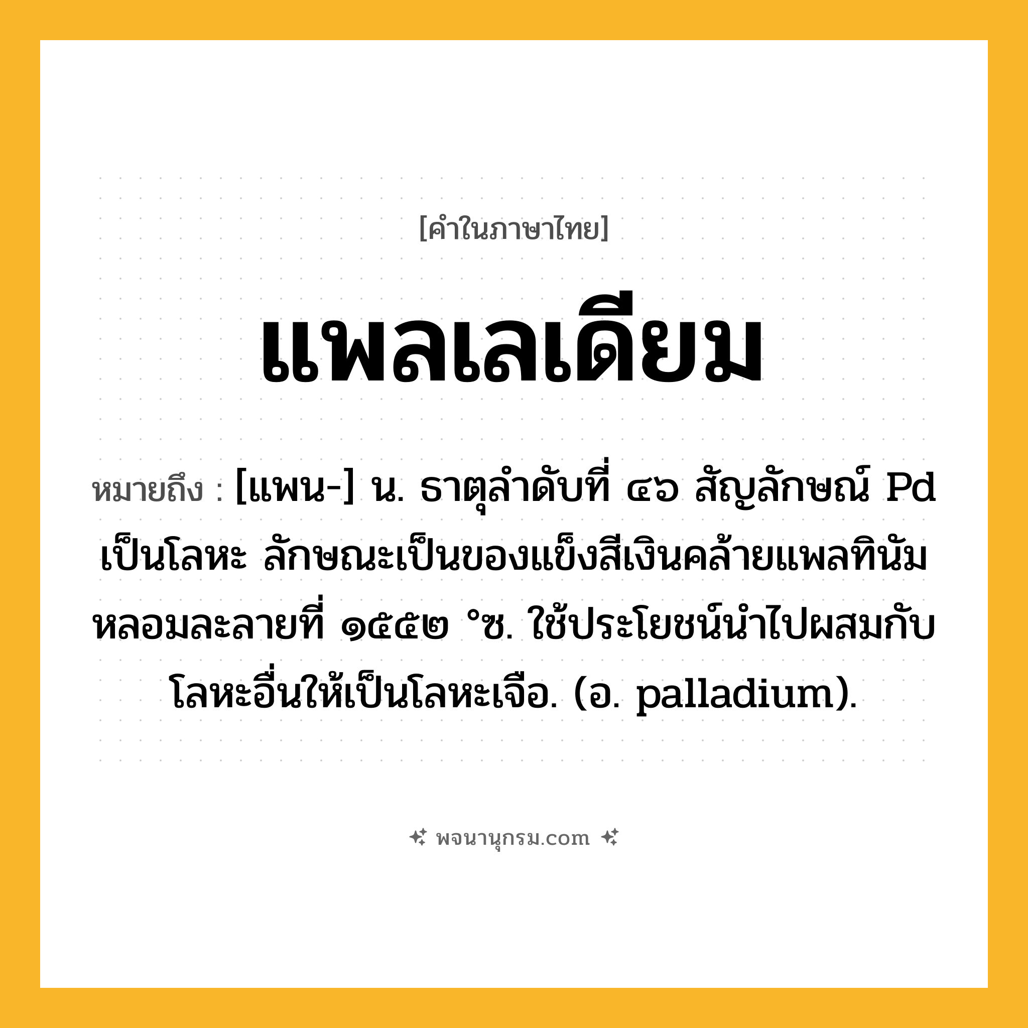 แพลเลเดียม ความหมาย หมายถึงอะไร?, คำในภาษาไทย แพลเลเดียม หมายถึง [แพน-] น. ธาตุลําดับที่ ๔๖ สัญลักษณ์ Pd เป็นโลหะ ลักษณะเป็นของแข็งสีเงินคล้ายแพลทินัม หลอมละลายที่ ๑๕๕๒ °ซ. ใช้ประโยชน์นําไปผสมกับโลหะอื่นให้เป็นโลหะเจือ. (อ. palladium).
