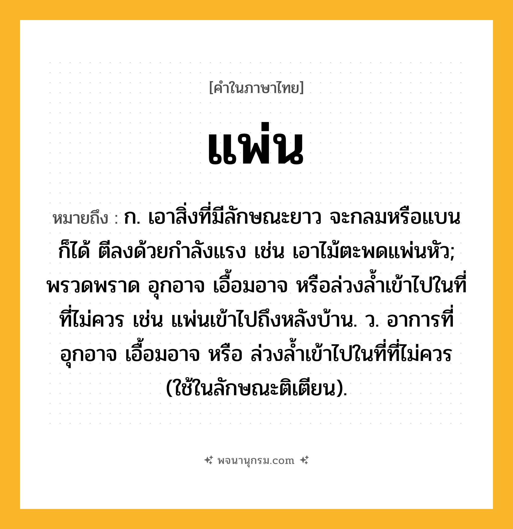 แพ่น ความหมาย หมายถึงอะไร?, คำในภาษาไทย แพ่น หมายถึง ก. เอาสิ่งที่มีลักษณะยาว จะกลมหรือแบนก็ได้ ตีลงด้วยกำลังแรง เช่น เอาไม้ตะพดแพ่นหัว; พรวดพราด อุกอาจ เอื้อมอาจ หรือล่วงล้ำเข้าไปในที่ที่ไม่ควร เช่น แพ่นเข้าไปถึงหลังบ้าน. ว. อาการที่อุกอาจ เอื้อมอาจ หรือ ล่วงลํ้าเข้าไปในที่ที่ไม่ควร (ใช้ในลักษณะติเตียน).