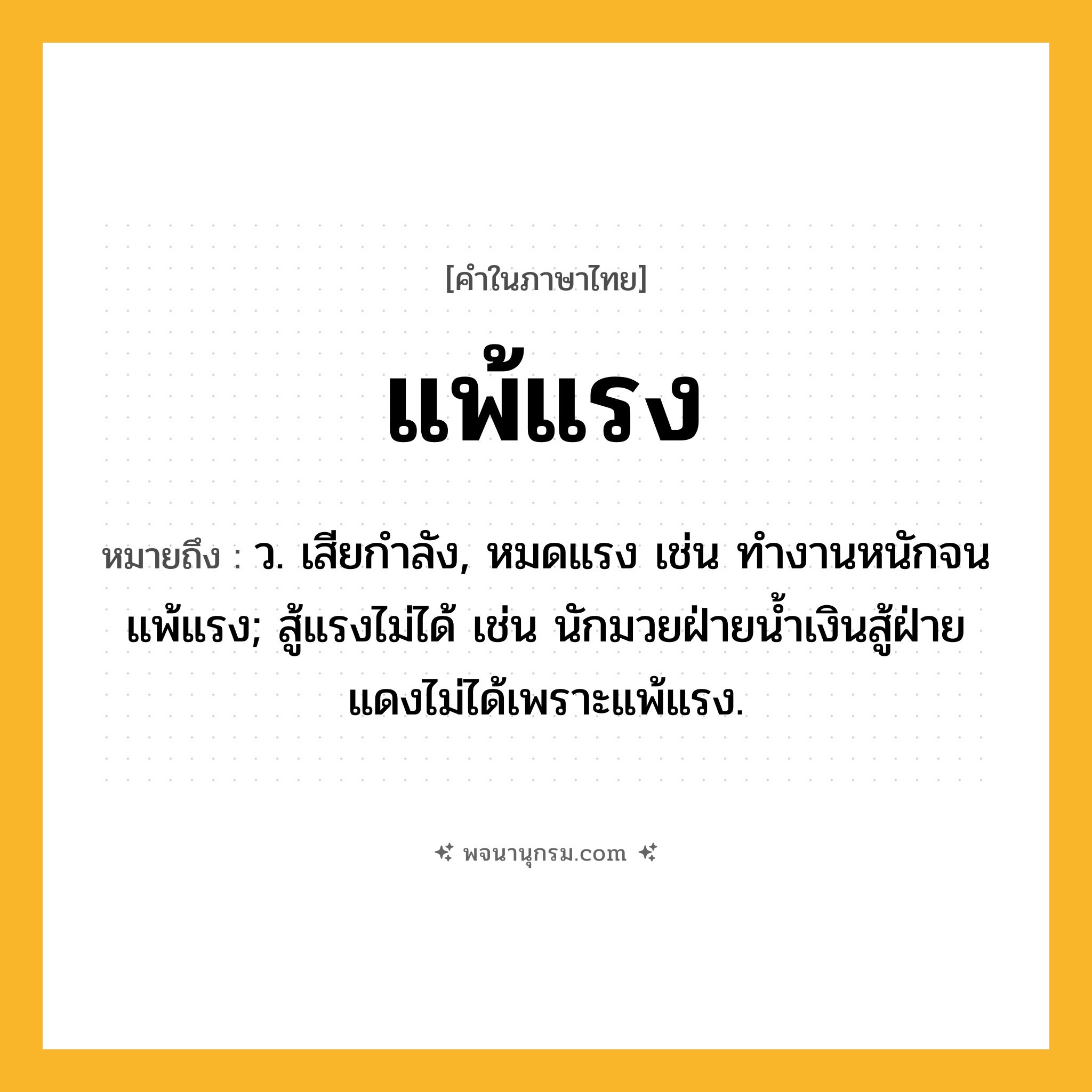 แพ้แรง ความหมาย หมายถึงอะไร?, คำในภาษาไทย แพ้แรง หมายถึง ว. เสียกําลัง, หมดแรง เช่น ทำงานหนักจนแพ้แรง; สู้แรงไม่ได้ เช่น นักมวยฝ่ายน้ำเงินสู้ฝ่ายแดงไม่ได้เพราะแพ้แรง.