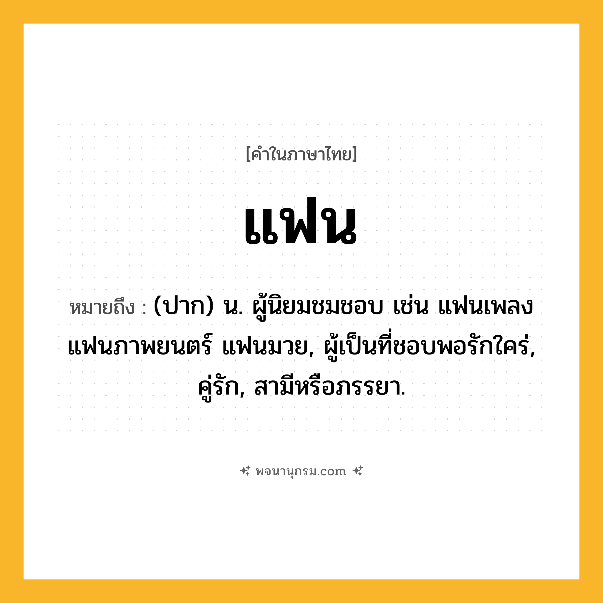 แฟน ความหมาย หมายถึงอะไร?, คำในภาษาไทย แฟน หมายถึง (ปาก) น. ผู้นิยมชมชอบ เช่น แฟนเพลง แฟนภาพยนตร์ แฟนมวย, ผู้เป็นที่ชอบพอรักใคร่, คู่รัก, สามีหรือภรรยา.