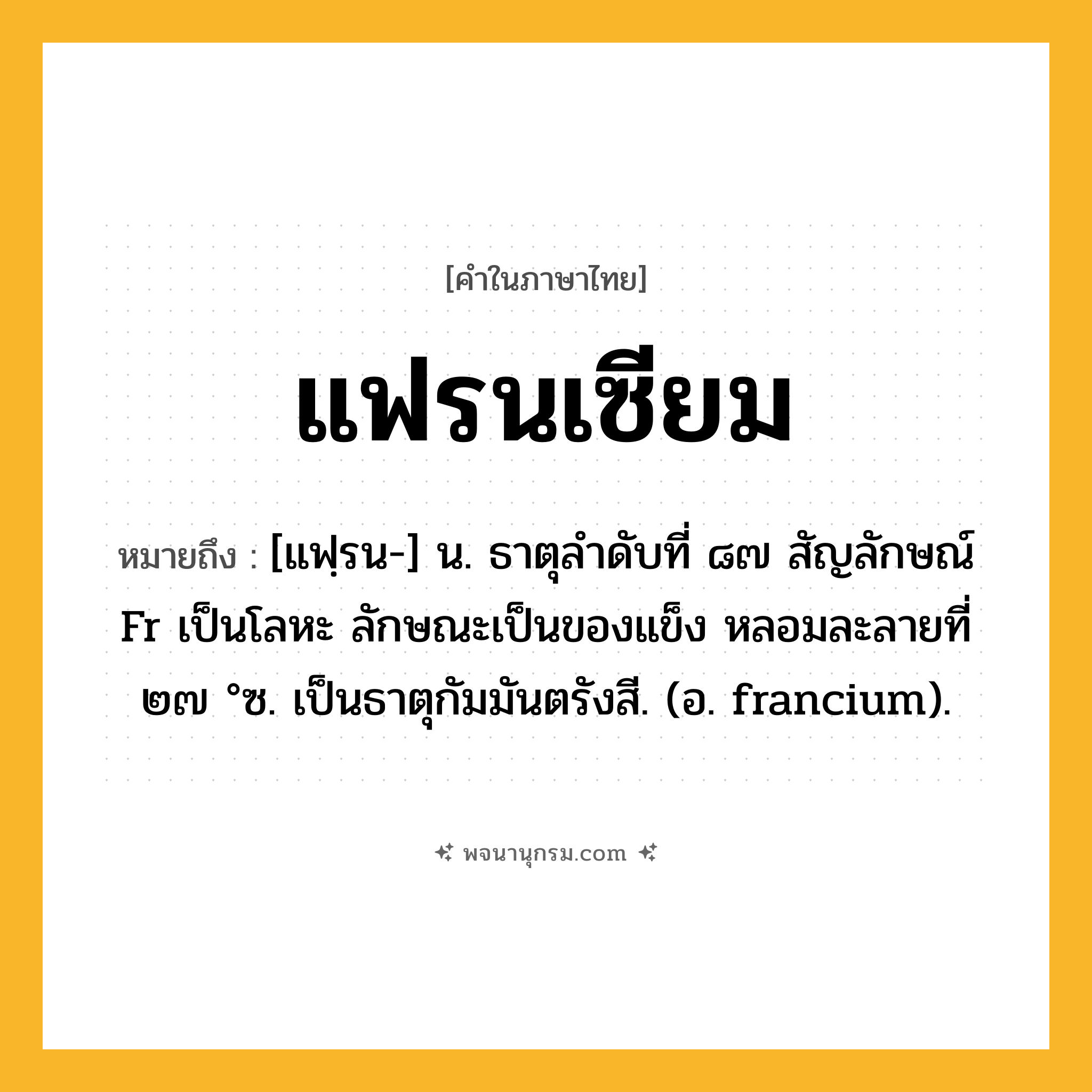 แฟรนเซียม ความหมาย หมายถึงอะไร?, คำในภาษาไทย แฟรนเซียม หมายถึง [แฟฺรน-] น. ธาตุลําดับที่ ๘๗ สัญลักษณ์ Fr เป็นโลหะ ลักษณะเป็นของแข็ง หลอมละลายที่ ๒๗ °ซ. เป็นธาตุกัมมันตรังสี. (อ. francium).