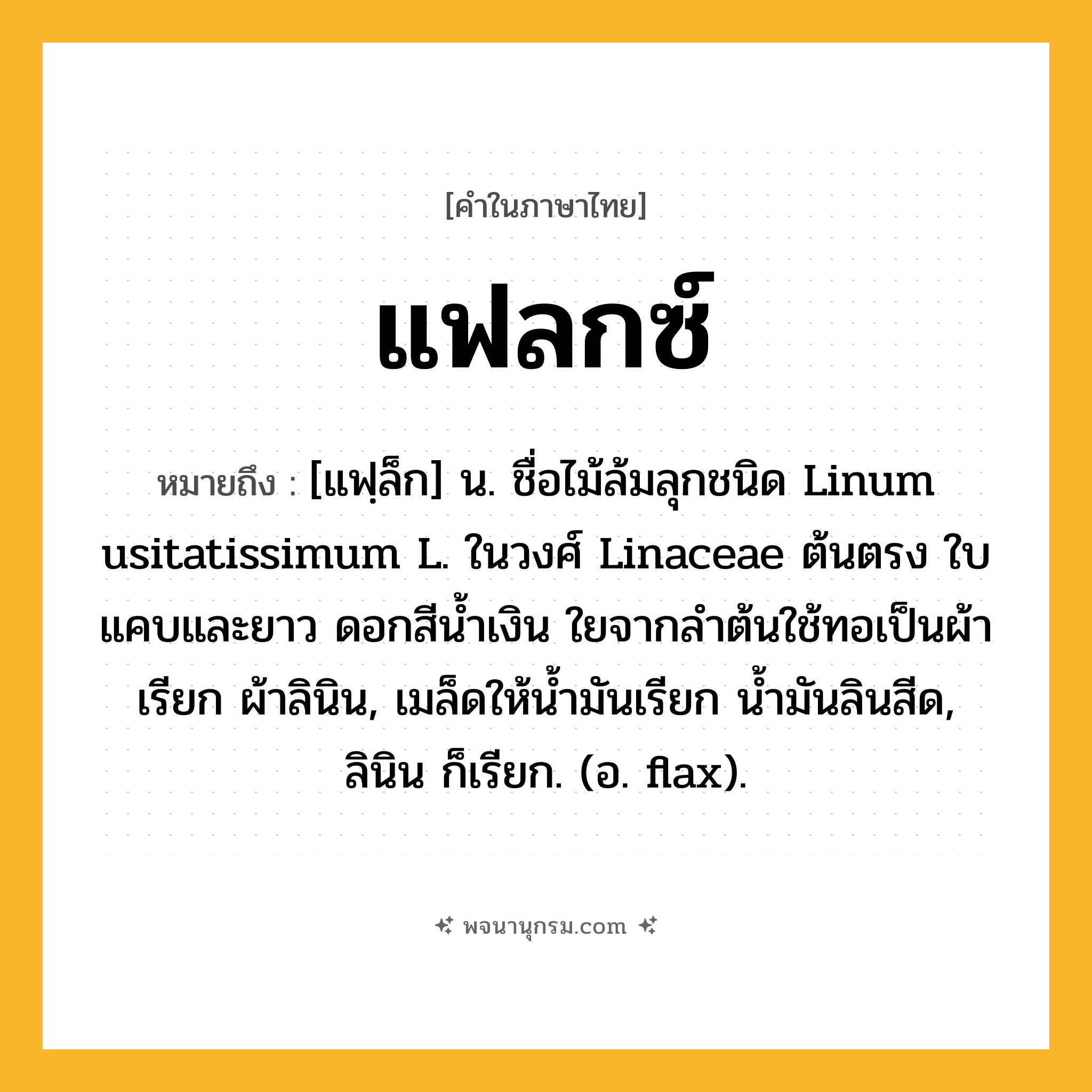 แฟลกซ์ ความหมาย หมายถึงอะไร?, คำในภาษาไทย แฟลกซ์ หมายถึง [แฟฺล็ก] น. ชื่อไม้ล้มลุกชนิด Linum usitatissimum L. ในวงศ์ Linaceae ต้นตรง ใบแคบและยาว ดอกสีนํ้าเงิน ใยจากลําต้นใช้ทอเป็นผ้าเรียก ผ้าลินิน, เมล็ดให้นํ้ามันเรียก นํ้ามันลินสีด, ลินิน ก็เรียก. (อ. flax).