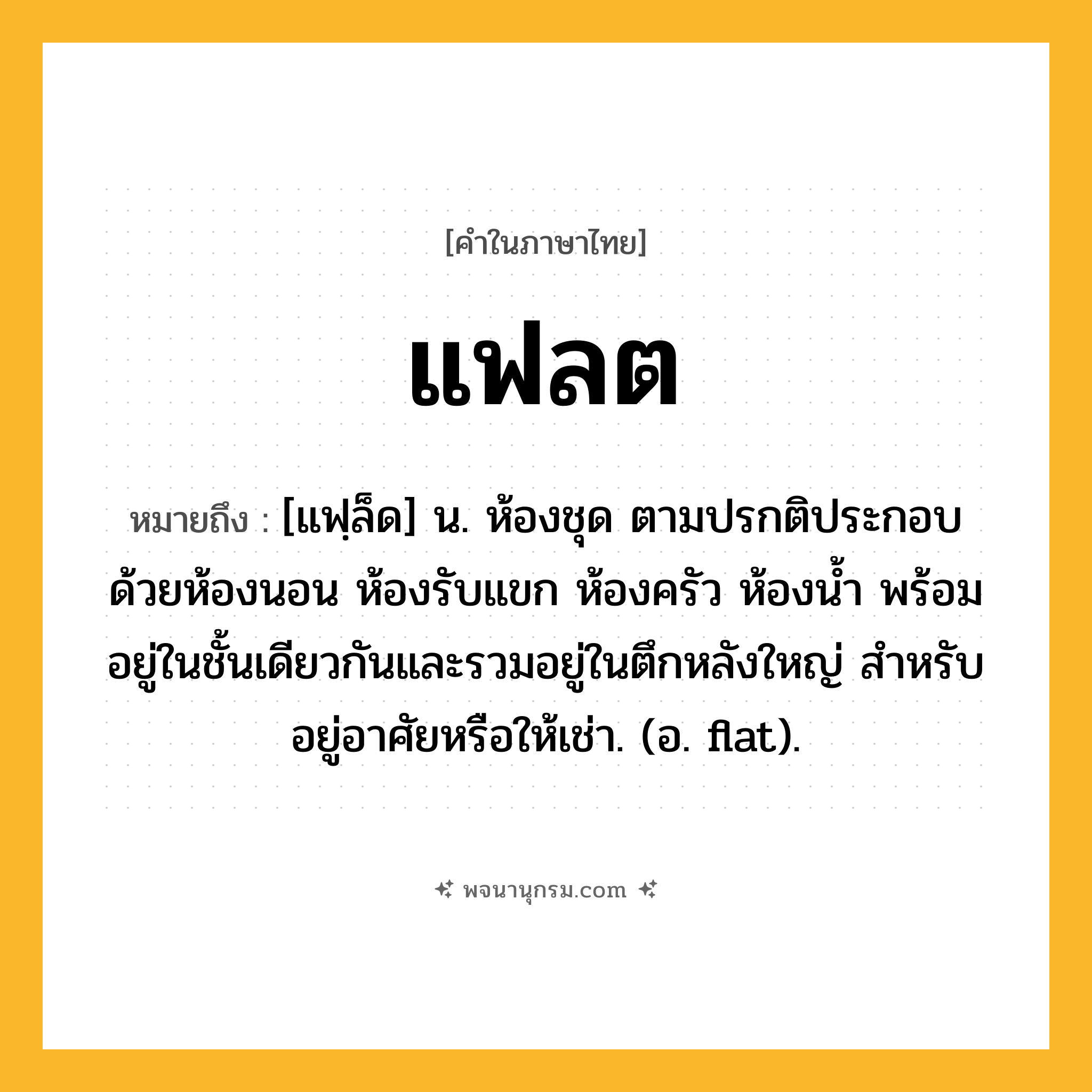 แฟลต ความหมาย หมายถึงอะไร?, คำในภาษาไทย แฟลต หมายถึง [แฟฺล็ด] น. ห้องชุด ตามปรกติประกอบด้วยห้องนอน ห้องรับแขก ห้องครัว ห้องนํ้า พร้อมอยู่ในชั้นเดียวกันและรวมอยู่ในตึกหลังใหญ่ สําหรับอยู่อาศัยหรือให้เช่า. (อ. flat).