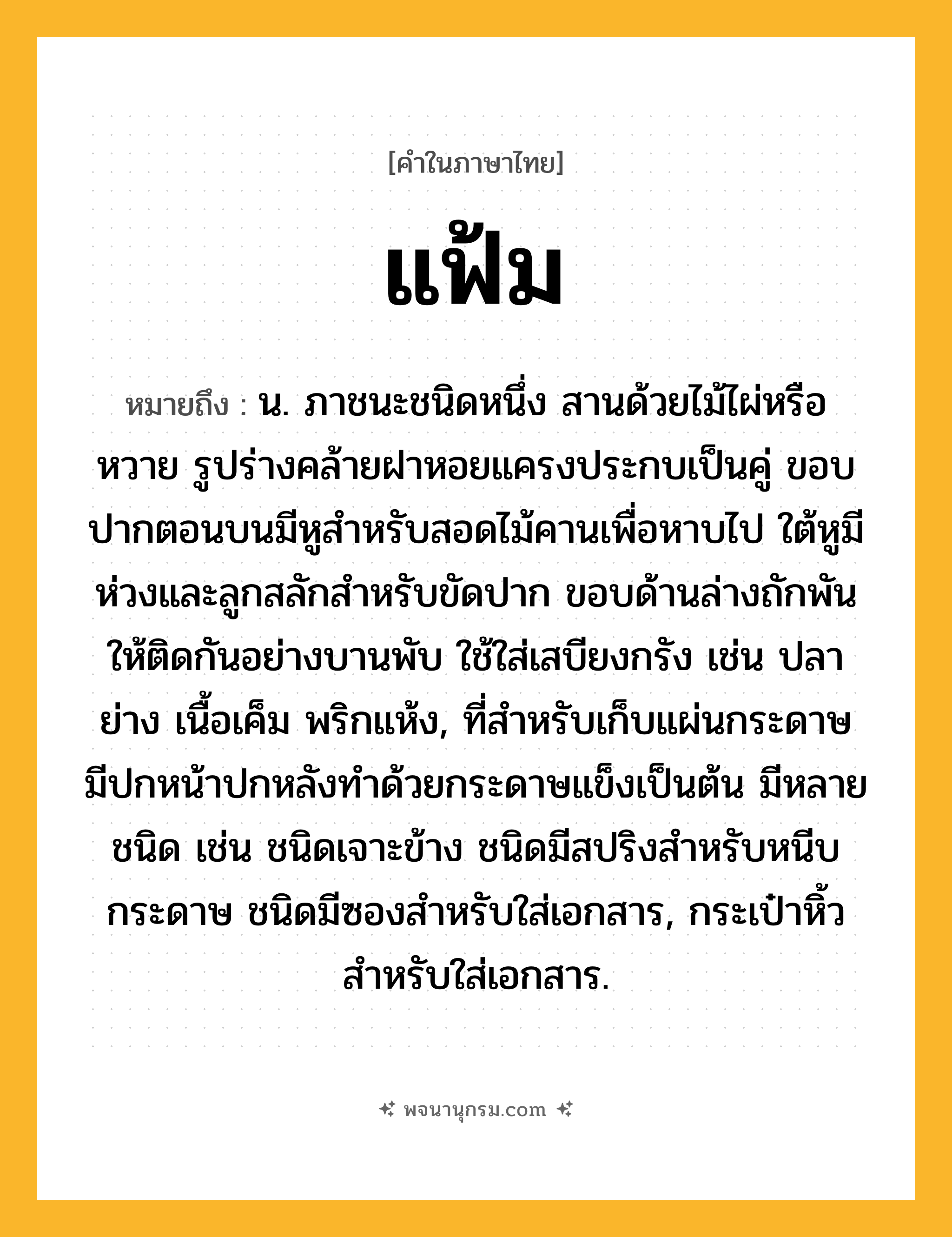 แฟ้ม ความหมาย หมายถึงอะไร?, คำในภาษาไทย แฟ้ม หมายถึง น. ภาชนะชนิดหนึ่ง สานด้วยไม้ไผ่หรือหวาย รูปร่างคล้ายฝาหอยแครงประกบเป็นคู่ ขอบปากตอนบนมีหูสําหรับสอดไม้คานเพื่อหาบไป ใต้หูมีห่วงและลูกสลักสําหรับขัดปาก ขอบด้านล่างถักพันให้ติดกันอย่างบานพับ ใช้ใส่เสบียงกรัง เช่น ปลาย่าง เนื้อเค็ม พริกแห้ง, ที่สําหรับเก็บแผ่นกระดาษ มีปกหน้าปกหลังทําด้วยกระดาษแข็งเป็นต้น มีหลายชนิด เช่น ชนิดเจาะข้าง ชนิดมีสปริงสําหรับหนีบกระดาษ ชนิดมีซองสําหรับใส่เอกสาร, กระเป๋าหิ้วสําหรับใส่เอกสาร.