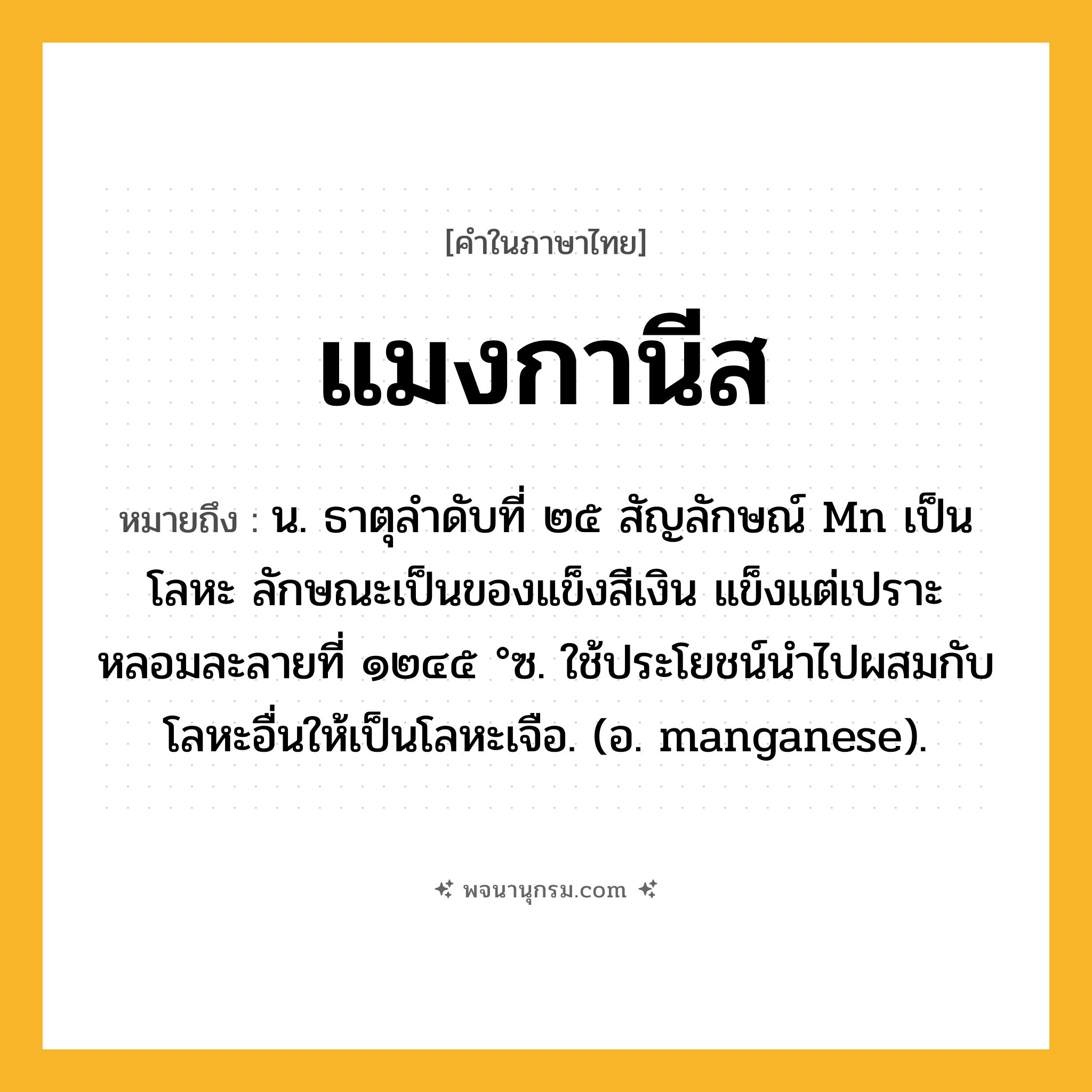 แมงกานีส ความหมาย หมายถึงอะไร?, คำในภาษาไทย แมงกานีส หมายถึง น. ธาตุลําดับที่ ๒๕ สัญลักษณ์ Mn เป็นโลหะ ลักษณะเป็นของแข็งสีเงิน แข็งแต่เปราะ หลอมละลายที่ ๑๒๔๕ °ซ. ใช้ประโยชน์นําไปผสมกับโลหะอื่นให้เป็นโลหะเจือ. (อ. manganese).