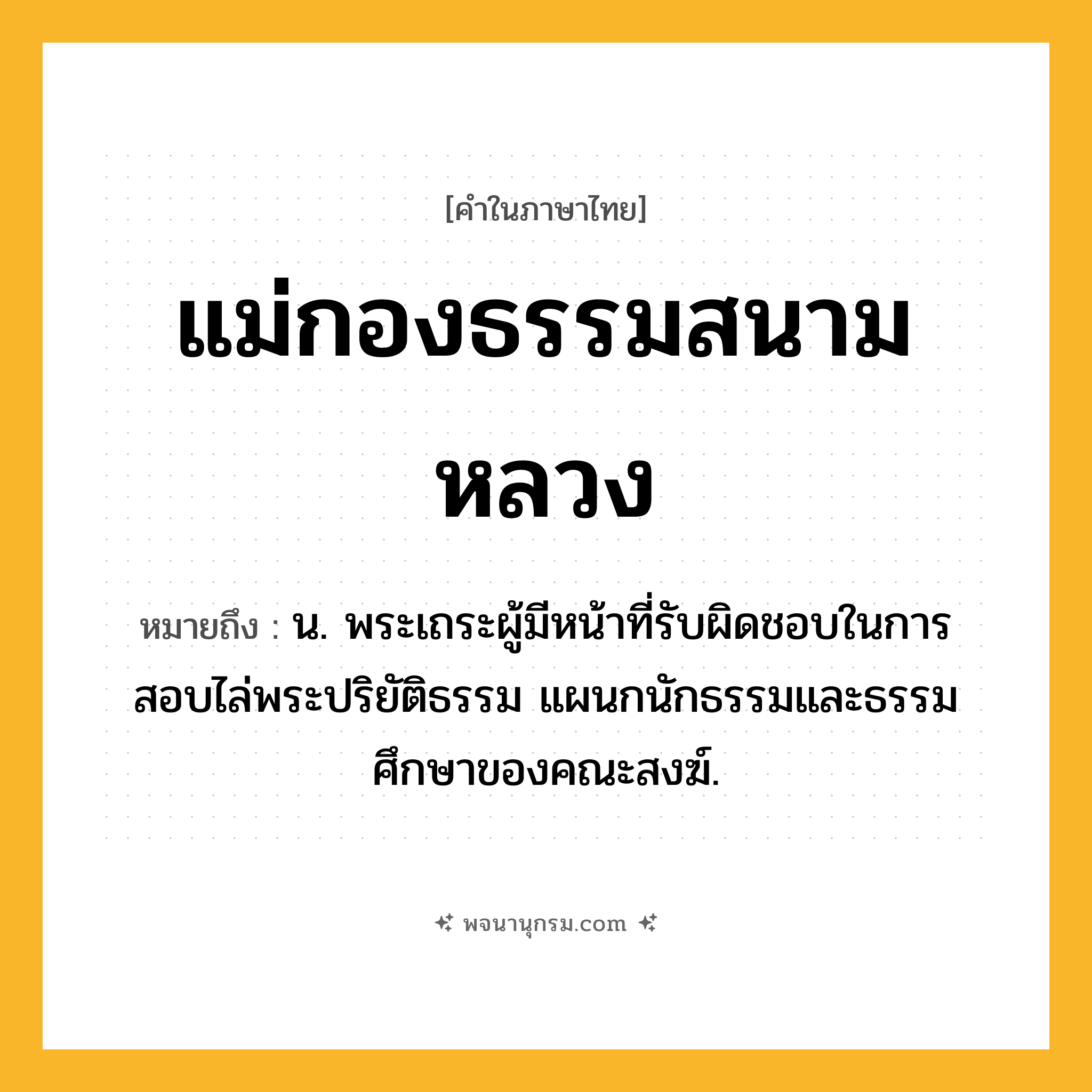 แม่กองธรรมสนามหลวง ความหมาย หมายถึงอะไร?, คำในภาษาไทย แม่กองธรรมสนามหลวง หมายถึง น. พระเถระผู้มีหน้าที่รับผิดชอบในการสอบไล่พระปริยัติธรรม แผนกนักธรรมและธรรมศึกษาของคณะสงฆ์.