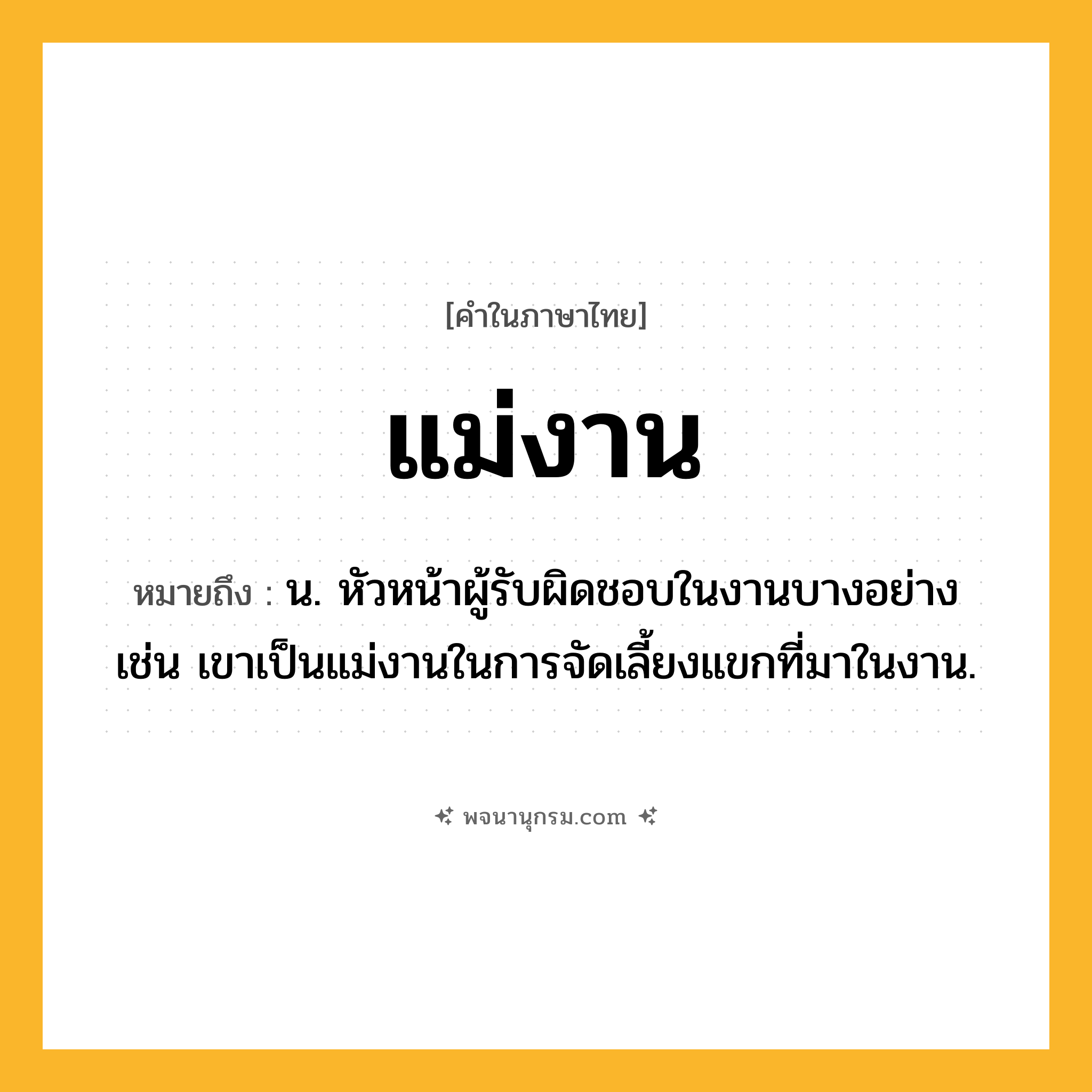 แม่งาน ความหมาย หมายถึงอะไร?, คำในภาษาไทย แม่งาน หมายถึง น. หัวหน้าผู้รับผิดชอบในงานบางอย่าง เช่น เขาเป็นแม่งานในการจัดเลี้ยงแขกที่มาในงาน.