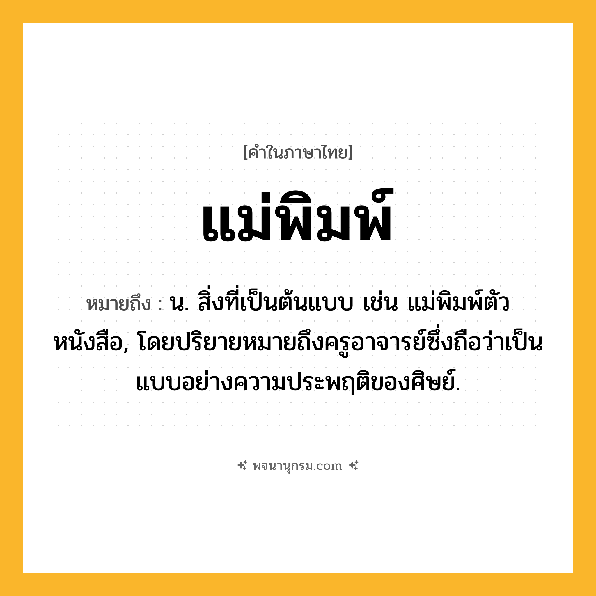 แม่พิมพ์ ความหมาย หมายถึงอะไร?, คำในภาษาไทย แม่พิมพ์ หมายถึง น. สิ่งที่เป็นต้นแบบ เช่น แม่พิมพ์ตัวหนังสือ, โดยปริยายหมายถึงครูอาจารย์ซึ่งถือว่าเป็นแบบอย่างความประพฤติของศิษย์.