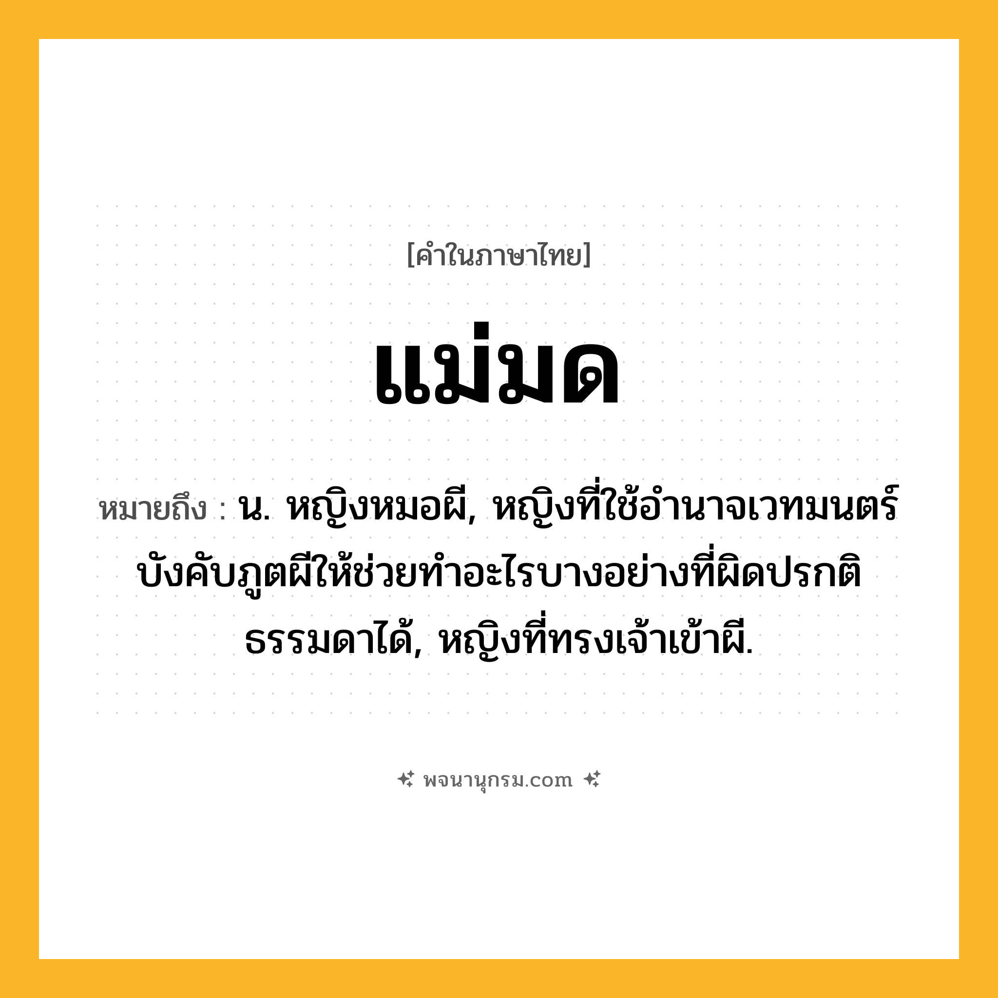 แม่มด ความหมาย หมายถึงอะไร?, คำในภาษาไทย แม่มด หมายถึง น. หญิงหมอผี, หญิงที่ใช้อํานาจเวทมนตร์บังคับภูตผีให้ช่วยทําอะไรบางอย่างที่ผิดปรกติธรรมดาได้, หญิงที่ทรงเจ้าเข้าผี.