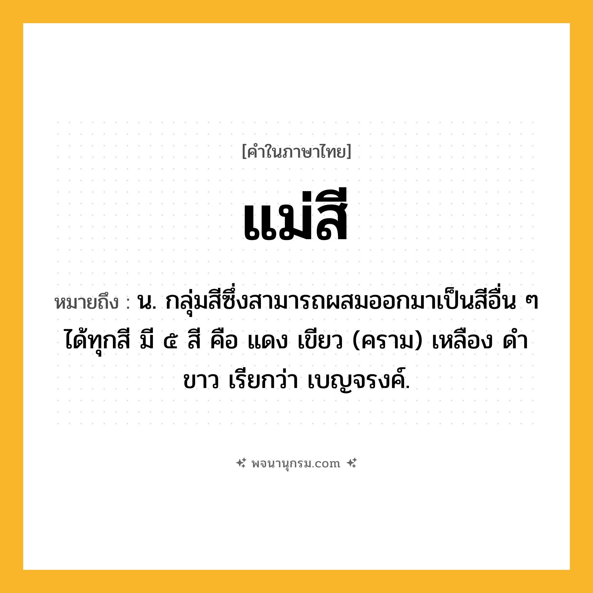 แม่สี ความหมาย หมายถึงอะไร?, คำในภาษาไทย แม่สี หมายถึง น. กลุ่มสีซึ่งสามารถผสมออกมาเป็นสีอื่น ๆ ได้ทุกสี มี ๕ สี คือ แดง เขียว (คราม) เหลือง ดำ ขาว เรียกว่า เบญจรงค์.