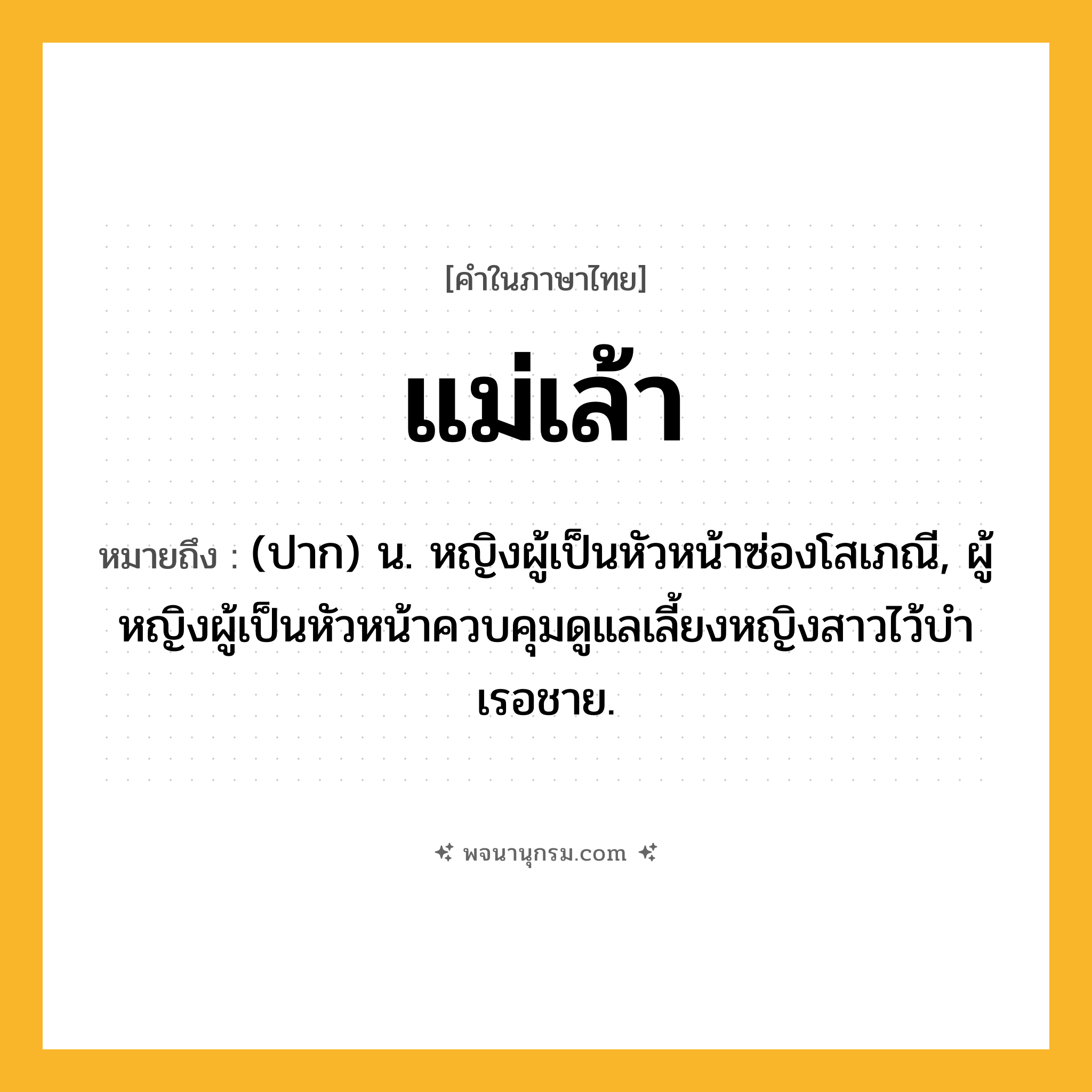 แม่เล้า ความหมาย หมายถึงอะไร?, คำในภาษาไทย แม่เล้า หมายถึง (ปาก) น. หญิงผู้เป็นหัวหน้าซ่องโสเภณี, ผู้หญิงผู้เป็นหัวหน้าควบคุมดูแลเลี้ยงหญิงสาวไว้บําเรอชาย.