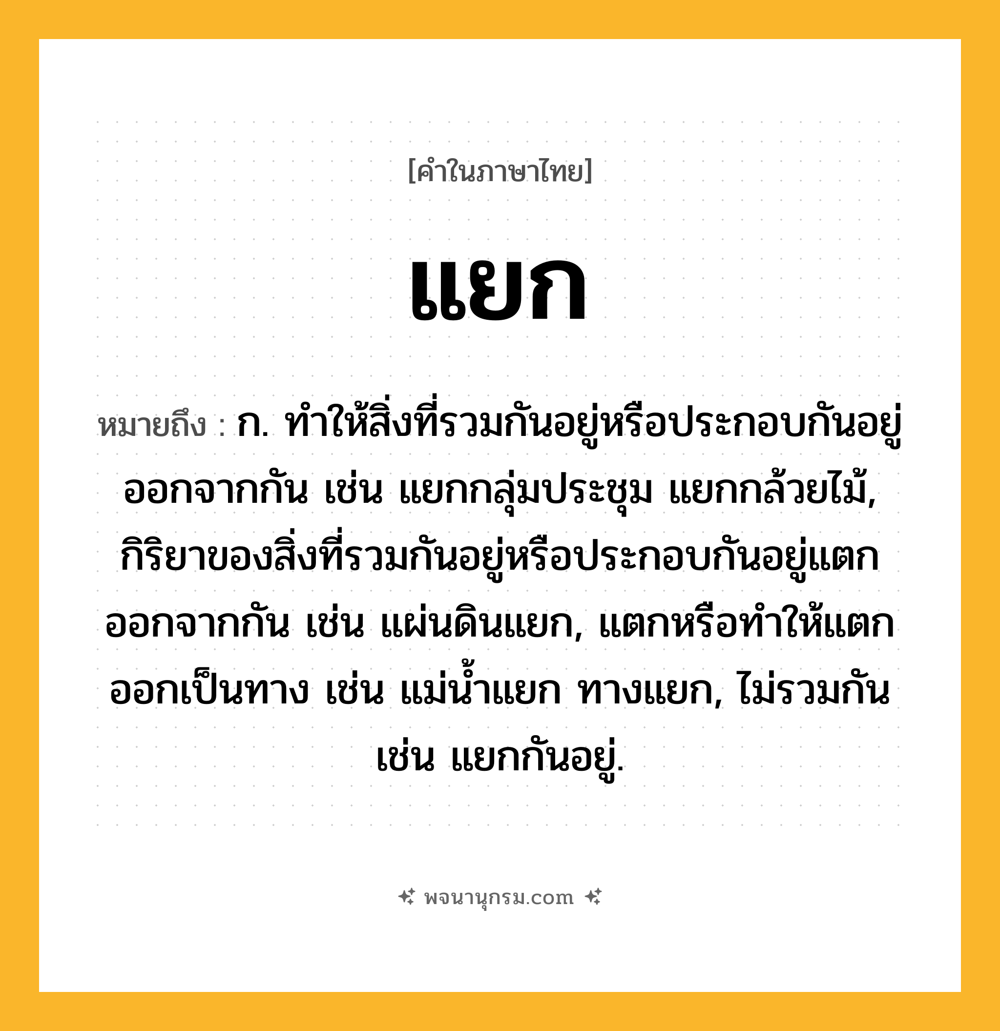 แยก ความหมาย หมายถึงอะไร?, คำในภาษาไทย แยก หมายถึง ก. ทําให้สิ่งที่รวมกันอยู่หรือประกอบกันอยู่ออกจากกัน เช่น แยกกลุ่มประชุม แยกกล้วยไม้, กิริยาของสิ่งที่รวมกันอยู่หรือประกอบกันอยู่แตกออกจากกัน เช่น แผ่นดินแยก, แตกหรือทําให้แตกออกเป็นทาง เช่น แม่นํ้าแยก ทางแยก, ไม่รวมกัน เช่น แยกกันอยู่.