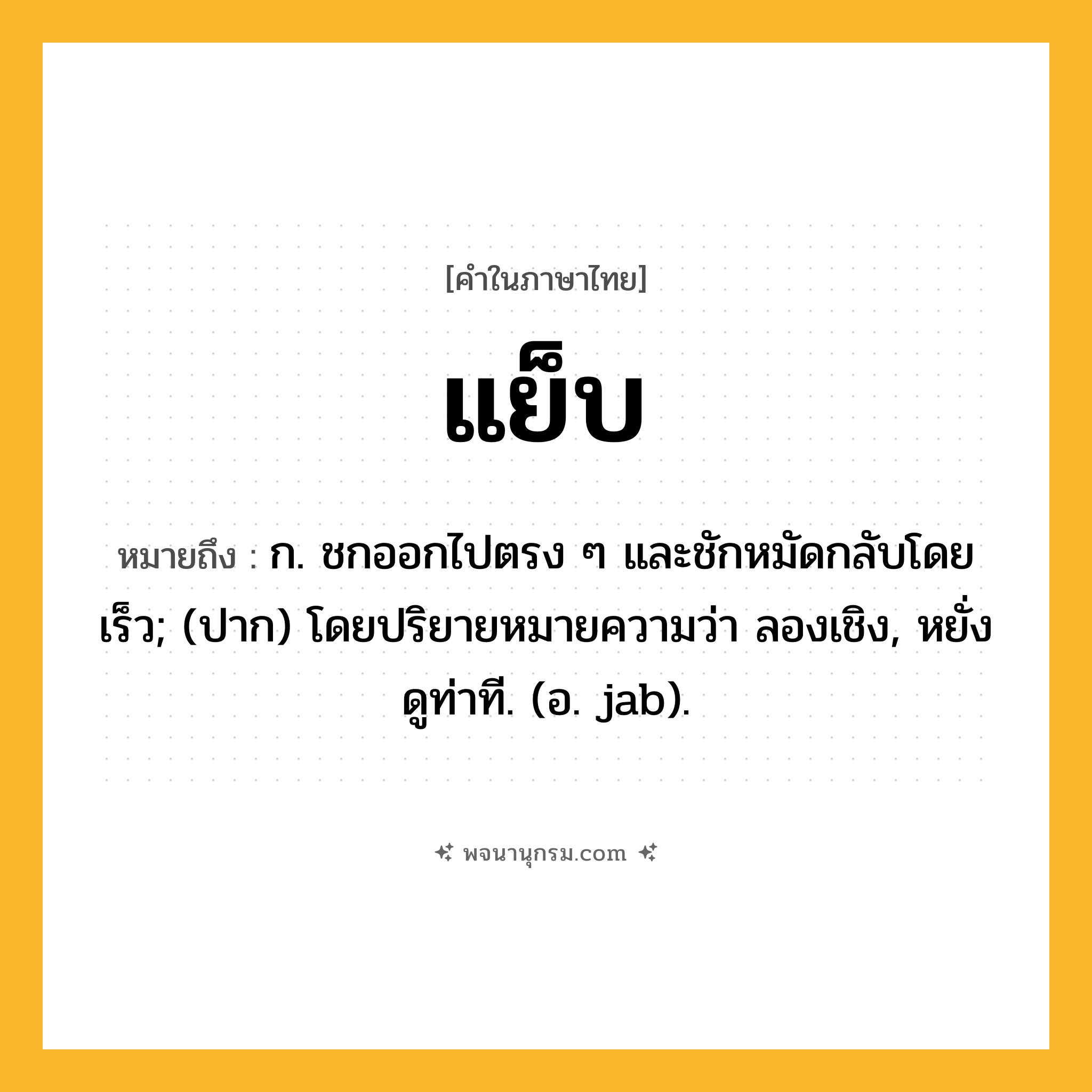 แย็บ ความหมาย หมายถึงอะไร?, คำในภาษาไทย แย็บ หมายถึง ก. ชกออกไปตรง ๆ และชักหมัดกลับโดยเร็ว; (ปาก) โดยปริยายหมายความว่า ลองเชิง, หยั่งดูท่าที. (อ. jab).