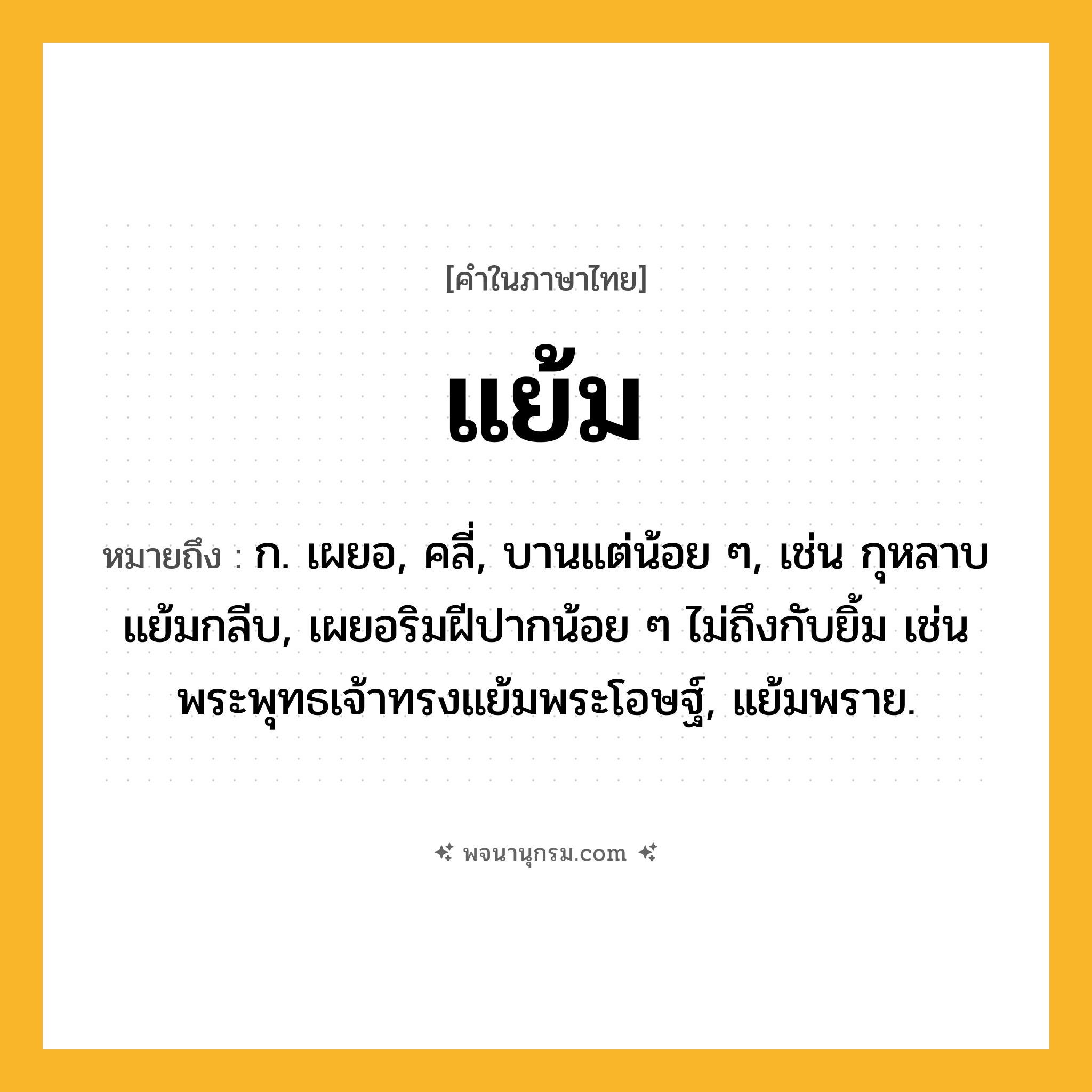 แย้ม ความหมาย หมายถึงอะไร?, คำในภาษาไทย แย้ม หมายถึง ก. เผยอ, คลี่, บานแต่น้อย ๆ, เช่น กุหลาบแย้มกลีบ, เผยอริมฝีปากน้อย ๆ ไม่ถึงกับยิ้ม เช่น พระพุทธเจ้าทรงแย้มพระโอษฐ์, แย้มพราย.