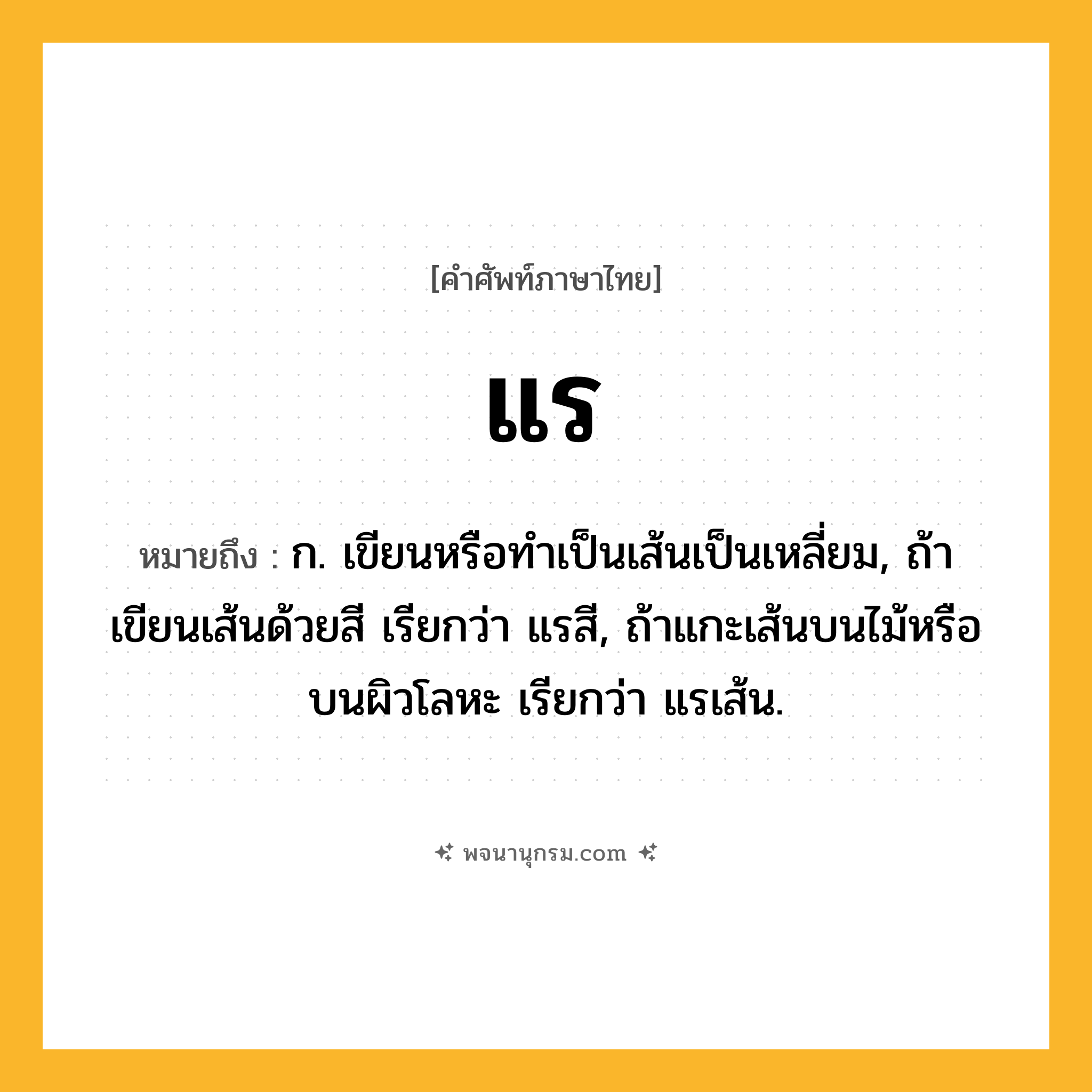 แร ความหมาย หมายถึงอะไร?, คำในภาษาไทย แร หมายถึง ก. เขียนหรือทําเป็นเส้นเป็นเหลี่ยม, ถ้าเขียนเส้นด้วยสี เรียกว่า แรสี, ถ้าแกะเส้นบนไม้หรือบนผิวโลหะ เรียกว่า แรเส้น.