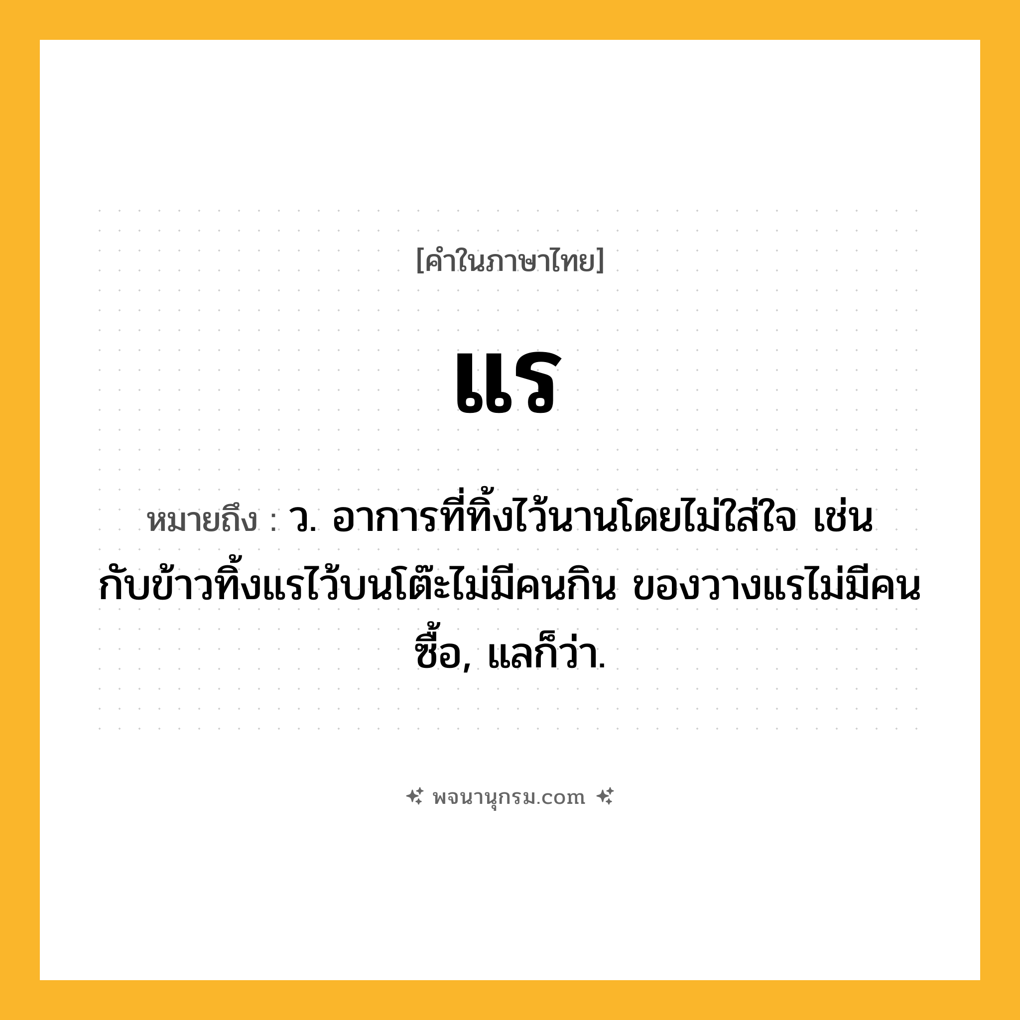 แร ความหมาย หมายถึงอะไร?, คำในภาษาไทย แร หมายถึง ว. อาการที่ทิ้งไว้นานโดยไม่ใส่ใจ เช่น กับข้าวทิ้งแรไว้บนโต๊ะไม่มีคนกิน ของวางแรไม่มีคนซื้อ, แลก็ว่า.