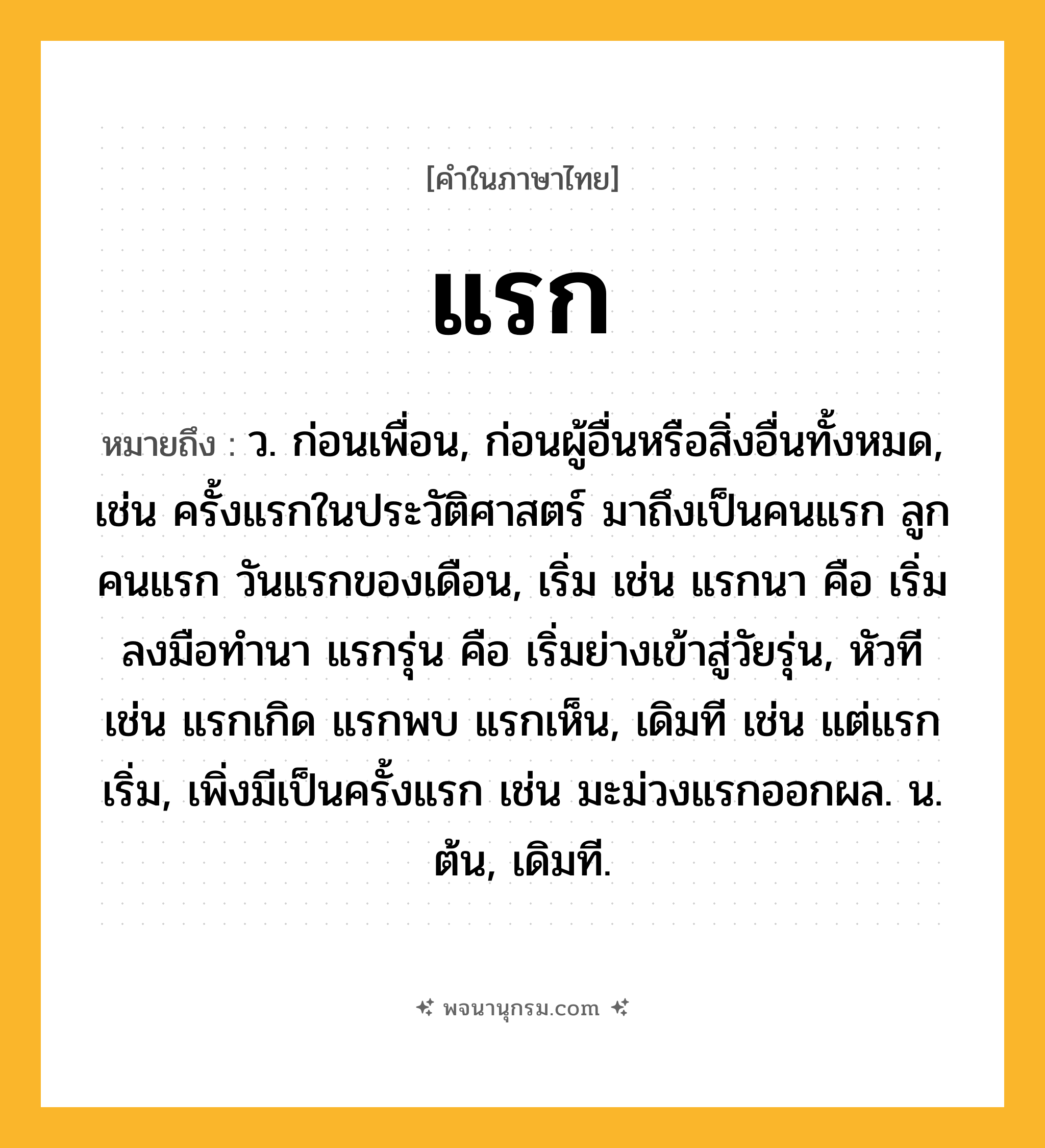 แรก ความหมาย หมายถึงอะไร?, คำในภาษาไทย แรก หมายถึง ว. ก่อนเพื่อน, ก่อนผู้อื่นหรือสิ่งอื่นทั้งหมด, เช่น ครั้งแรกในประวัติศาสตร์ มาถึงเป็นคนแรก ลูกคนแรก วันแรกของเดือน, เริ่ม เช่น แรกนา คือ เริ่มลงมือทำนา แรกรุ่น คือ เริ่มย่างเข้าสู่วัยรุ่น, หัวที เช่น แรกเกิด แรกพบ แรกเห็น, เดิมที เช่น แต่แรกเริ่ม, เพิ่งมีเป็นครั้งแรก เช่น มะม่วงแรกออกผล. น. ต้น, เดิมที.