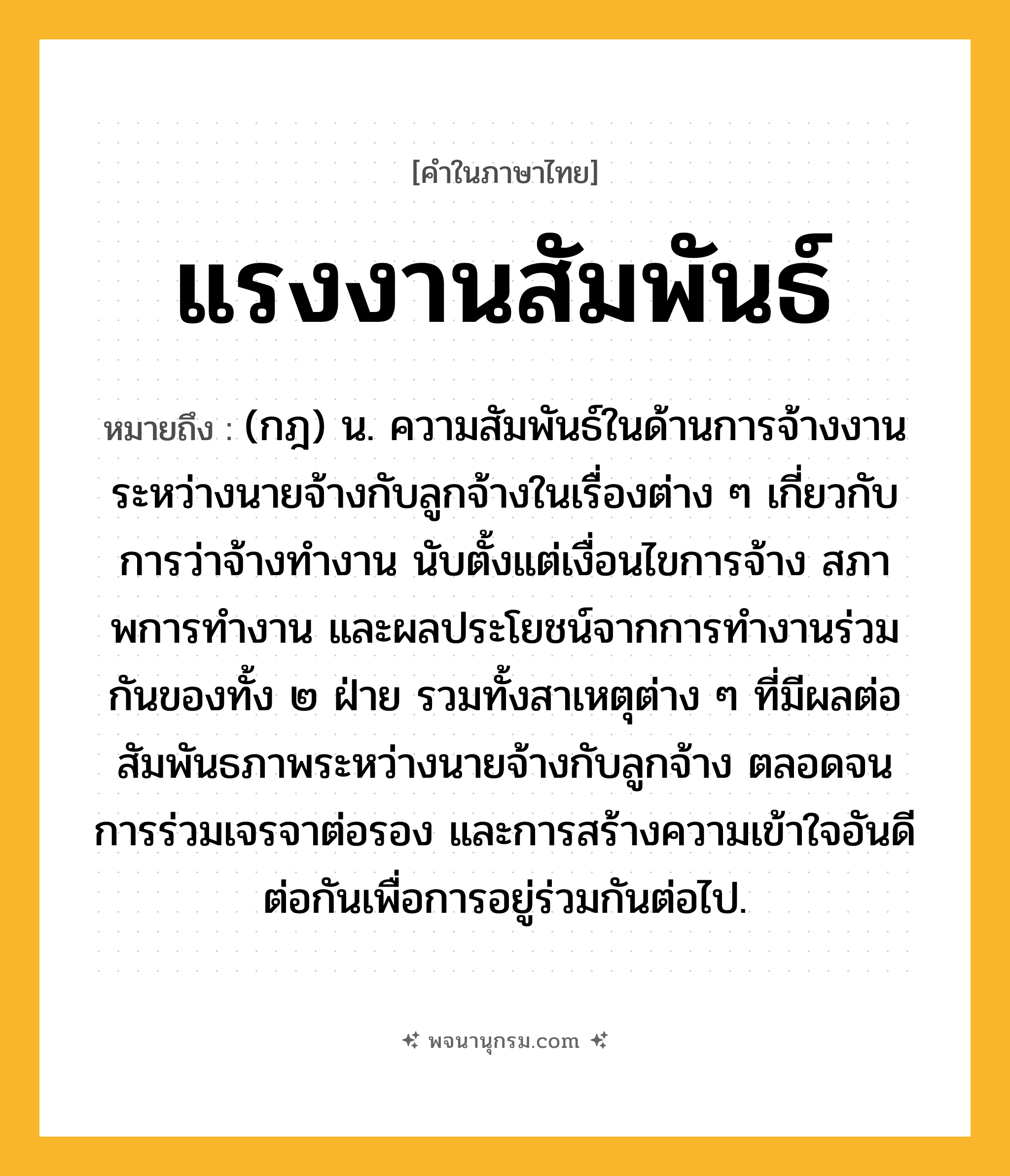 แรงงานสัมพันธ์ ความหมาย หมายถึงอะไร?, คำในภาษาไทย แรงงานสัมพันธ์ หมายถึง (กฎ) น. ความสัมพันธ์ในด้านการจ้างงานระหว่างนายจ้างกับลูกจ้างในเรื่องต่าง ๆ เกี่ยวกับการว่าจ้างทํางาน นับตั้งแต่เงื่อนไขการจ้าง สภาพการทํางาน และผลประโยชน์จากการทํางานร่วมกันของทั้ง ๒ ฝ่าย รวมทั้งสาเหตุต่าง ๆ ที่มีผลต่อสัมพันธภาพระหว่างนายจ้างกับลูกจ้าง ตลอดจนการร่วมเจรจาต่อรอง และการสร้างความเข้าใจอันดีต่อกันเพื่อการอยู่ร่วมกันต่อไป.