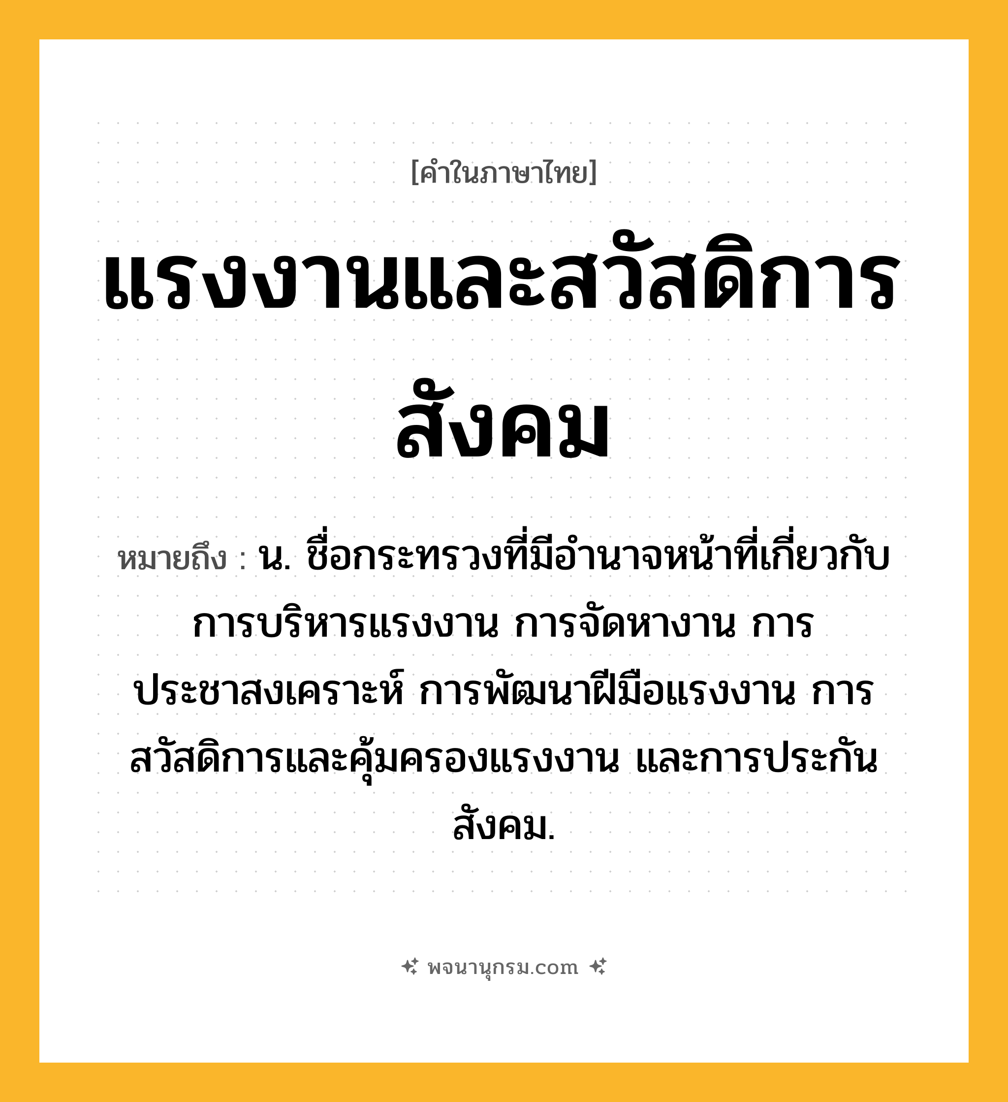 แรงงานและสวัสดิการสังคม ความหมาย หมายถึงอะไร?, คำในภาษาไทย แรงงานและสวัสดิการสังคม หมายถึง น. ชื่อกระทรวงที่มีอํานาจหน้าที่เกี่ยวกับการบริหารแรงงาน การจัดหางาน การประชาสงเคราะห์ การพัฒนาฝีมือแรงงาน การสวัสดิการและคุ้มครองแรงงาน และการประกันสังคม.