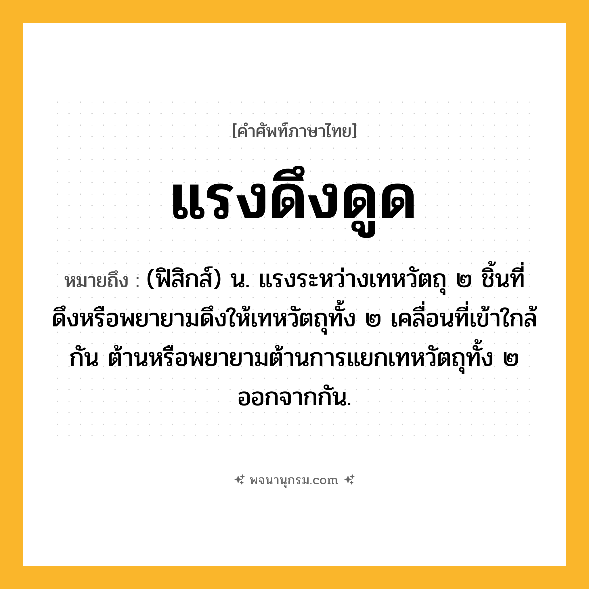 แรงดึงดูด ความหมาย หมายถึงอะไร?, คำในภาษาไทย แรงดึงดูด หมายถึง (ฟิสิกส์) น. แรงระหว่างเทหวัตถุ ๒ ชิ้นที่ดึงหรือพยายามดึงให้เทหวัตถุทั้ง ๒ เคลื่อนที่เข้าใกล้กัน ต้านหรือพยายามต้านการแยกเทหวัตถุทั้ง ๒ ออกจากกัน.