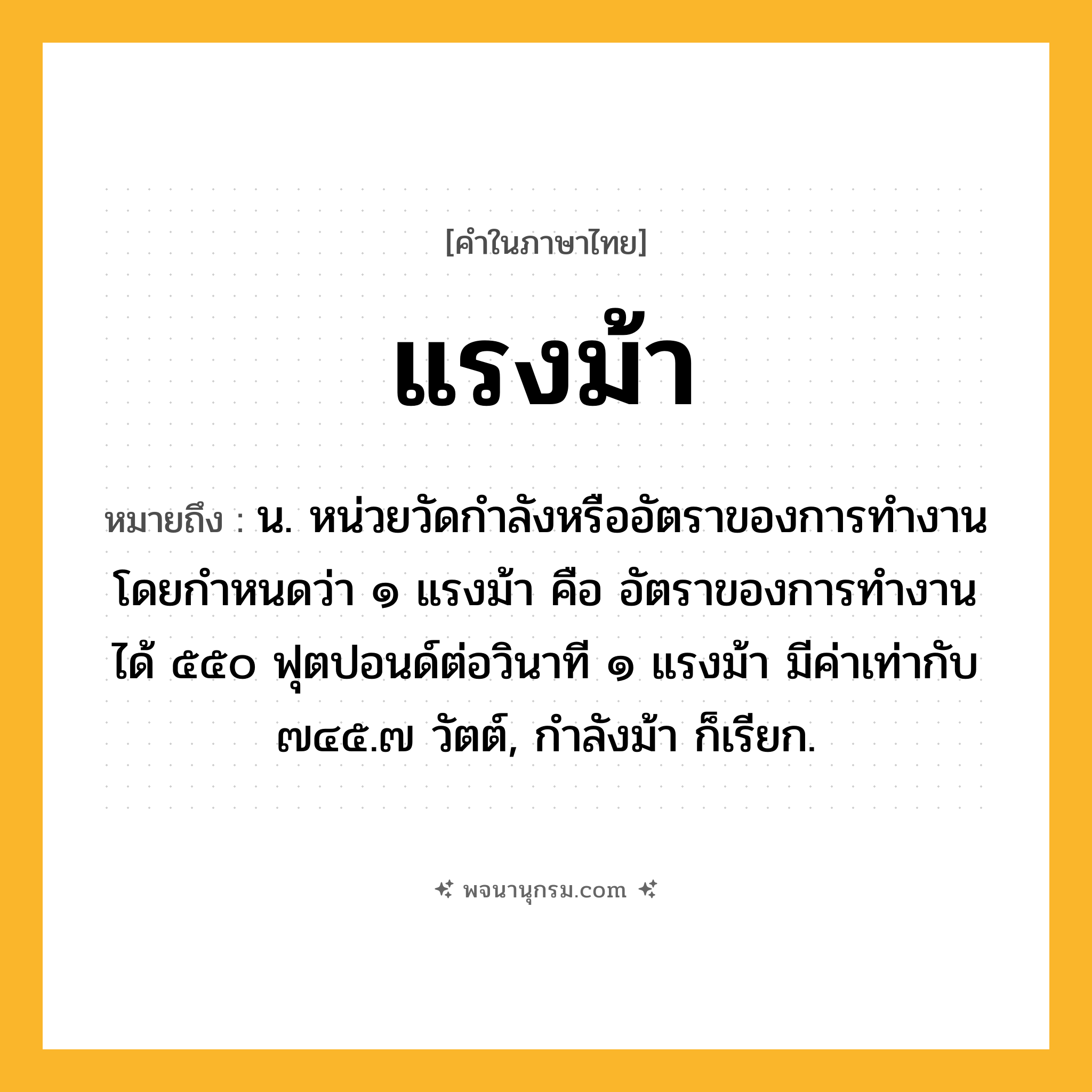 แรงม้า ความหมาย หมายถึงอะไร?, คำในภาษาไทย แรงม้า หมายถึง น. หน่วยวัดกําลังหรืออัตราของการทํางาน โดยกําหนดว่า ๑ แรงม้า คือ อัตราของการทํางาน ได้ ๕๕๐ ฟุตปอนด์ต่อวินาที ๑ แรงม้า มีค่าเท่ากับ ๗๔๕.๗ วัตต์, กําลังม้า ก็เรียก.